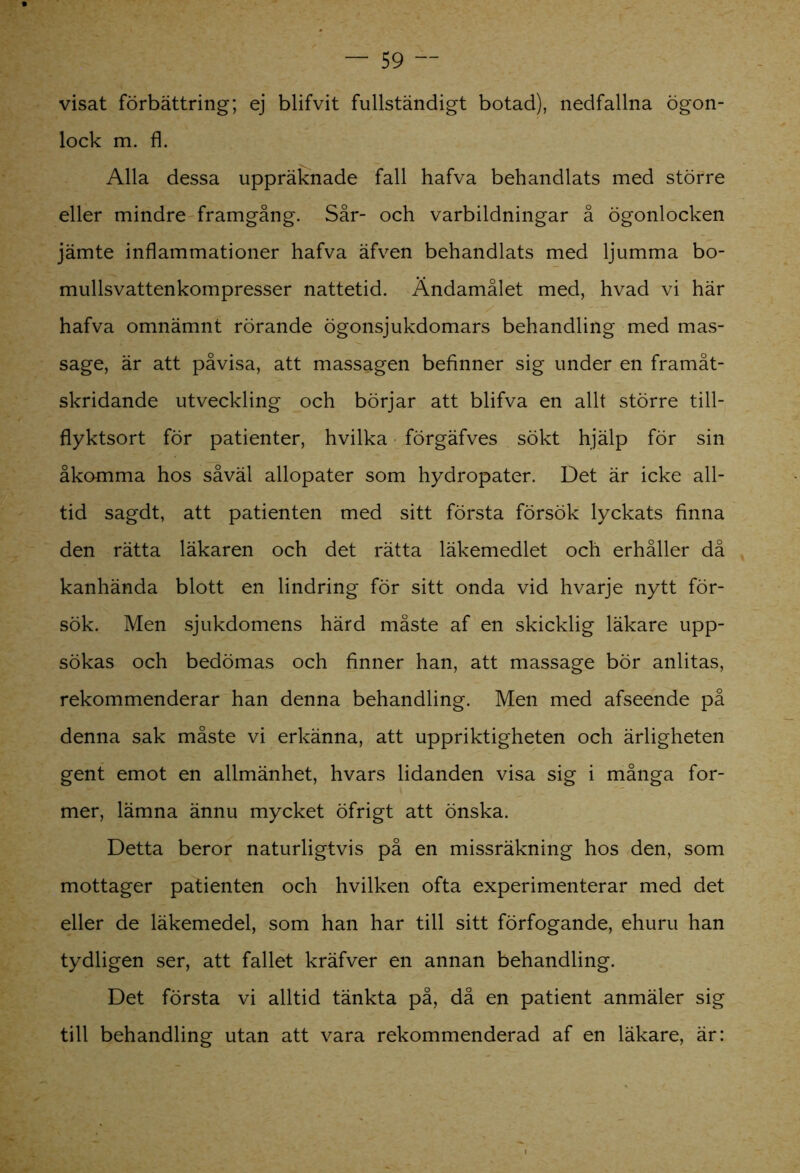 visat förbättring; ej blifvit fullständigt botad), nedfallna ögon- lock m. fl. Alla dessa uppräknade fall hafva behandlats med större eller mindre framgång. Sår- och varbildningar å ögonlocken jämte inflammationer hafva äfven behandlats med ljumma bo- mullsvattenkompresser nattetid. Ändamålet med, hvad vi här hafva omnämnt rörande ögonsjukdomars behandling med mas- sage, är att påvisa, att massagen befinner sig under en framåt- skridande utveckling och börjar att blifva en allt större till- flyktsort för patienter, hvilka förgäfves sökt hjälp för sin åkomma hos såväl allopater som hydropater. Det är icke all- tid sagdt, att patienten med sitt första försök lyckats finna den rätta läkaren och det rätta läkemedlet och erhåller då kanhända blott en lindring för sitt onda vid hvarje nytt för- sök. Men sjukdomens härd måste af en skicklig läkare upp- sökas och bedömas och finner han, att massage bör anlitas, rekommenderar han denna behandling. Men med afseende på denna sak måste vi erkänna, att uppriktigheten och ärligheten gent emot en allmänhet, hvars lidanden visa sig i många for- mer, lämna ännu mycket öfrigt att önska. Detta beror naturligtvis på en missräkning hos den, som mottager patienten och hvilken ofta experimenterar med det eller de läkemedel, som han har till sitt förfogande, ehuru han tydligen ser, att fallet kräfver en annan behandling. Det första vi alltid tänkta på, då en patient anmäler sig till behandling utan att vara rekommenderad af en läkare, är: