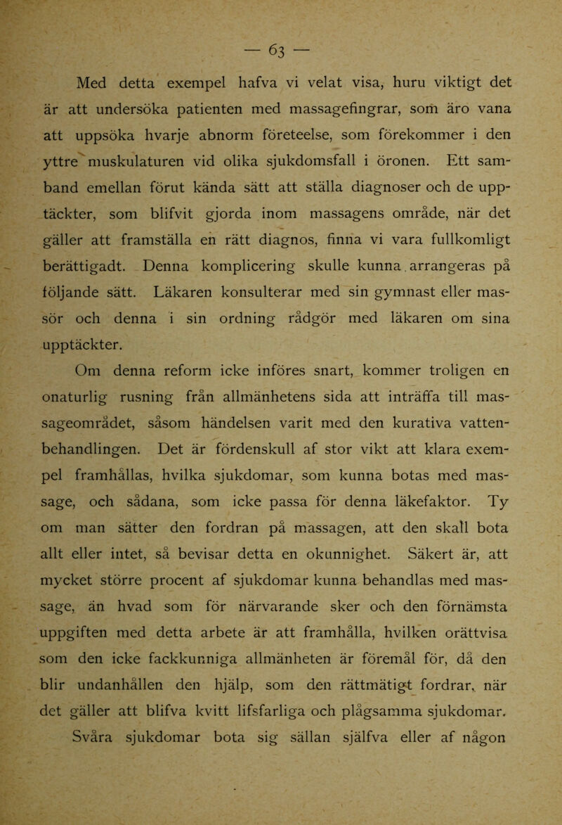 Med detta exempel hafva vi velat visa, huru viktigt det är att undersöka patienten med massagefingrar, som äro vana att uppsöka hvarje abnorm företeelse, som förekommer i den yttre muskulaturen vid olika sjukdomsfall i öronen. Ett sam- band emellan förut kända sätt att ställa diagnoser och de upp- täckter, som blifvit gjorda inom massagens område, när det gäller att framställa en rätt diagnos, finna vi vara fullkomligt berättigadt. Denna komplicering skulle kunna. arrangeras på följande sätt. Läkaren konsulterar med sin gymnast eller mas- sör och denna i sin ordning rådgör med läkaren om sina upptäckter. Om denna reform icke införes snart, kommer troligen en onaturlig rusning från allmänhetens sida att inträffa till mas- sageområdet, såsom händelsen varit med den kurativa vatten- behandlingen. Det är fördenskull af stor vikt att klara exem- pel framhållas, hvilka sjukdomar, som kunna botas med mas- sage, och sådana, som icke passa för denna läkefaktor. Ty om man sätter den fordran på massagen, att den skall bota allt eller intet, så bevisar detta en okunnighet. Säkert är, att mycket större procent af sjukdomar kunna behandlas med mas- sage, än hvad som för närvarande sker och den förnämsta uppgiften med detta arbete är att framhålla, hvilken orättvisa som den icke fackkunniga allmänheten är föremål för, då den blir undanhållen den hjälp, som den rättmätigt fordrar,, när det gäller att blifva kvitt lifsfarliga och plågsamma sjukdomar. Svåra sjukdomar bota sig sällan själfva eller af någon