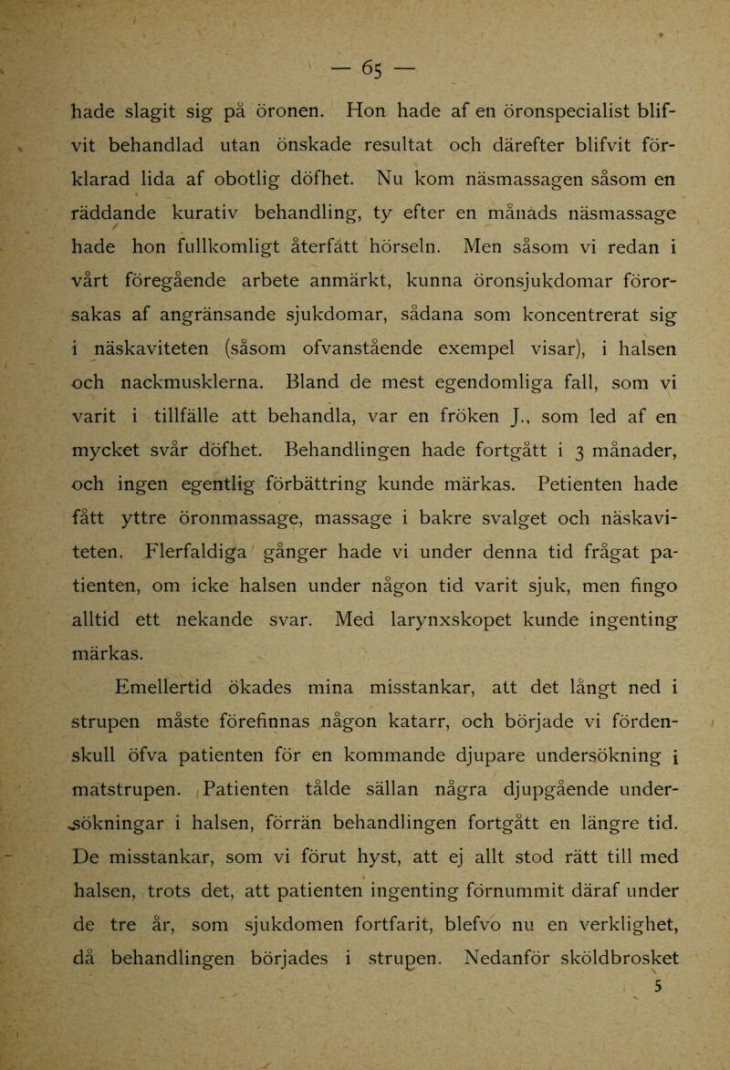 hade slagit sig på öronen. Hon hade af en öronspecialist blif- vit behandlad utan önskade resultat och därefter blifvit för- klarad lida af obotlig döfhet. Nu kom näsmassagen såsom en räddande kurativ behandling, ty efter en månads näsmassage hade hon fullkomligt återfått hörseln. Men såsom vi redan i vårt föregående arbete anmärkt, kunna öronsjukdomar föror- sakas af angränsande sjukdomar, sådana som koncentrerat sig i näskaviteten (såsom ofvanstående exempel visar), i halsen och nackmusklerna. Bland de mest egendomliga fall, som vi varit i tillfälle att behandla, var en fröken J., som led af en mycket svår döfhet. Behandlingen hade fortgått i 3 månader, och ingen egentlig förbättring kunde märkas. Petienten hade fått yttre öronmassage, massage i bakre svalget och näskavi- teten. Flerfaldiga gånger hade vi under denna tid frågat pa- tienten, om icke halsen under någon tid varit sjuk, men fingo alltid ett nekande svar. Med larynxskopet kunde ingenting märkas. Emellertid ökades mina misstankar, att det långt ned i strupen måste förefinnas någon katarr, och började vi förden- skull öfva patienten för en kommande djupare undersökning i matstrupen. Patienten tålde sällan några djupgående under- sökningar i halsen, förrän behandlingen fortgått en längre tid. De misstankar, som vi förut hyst, att ej allt stod rätt till med halsen, trots det, att patienten ingenting förnummit däraf under de tre år, som sjukdomen fortfarit, blefvo nu en verklighet, då behandlingen börjades i strupen. Nedanför sköldbrosket