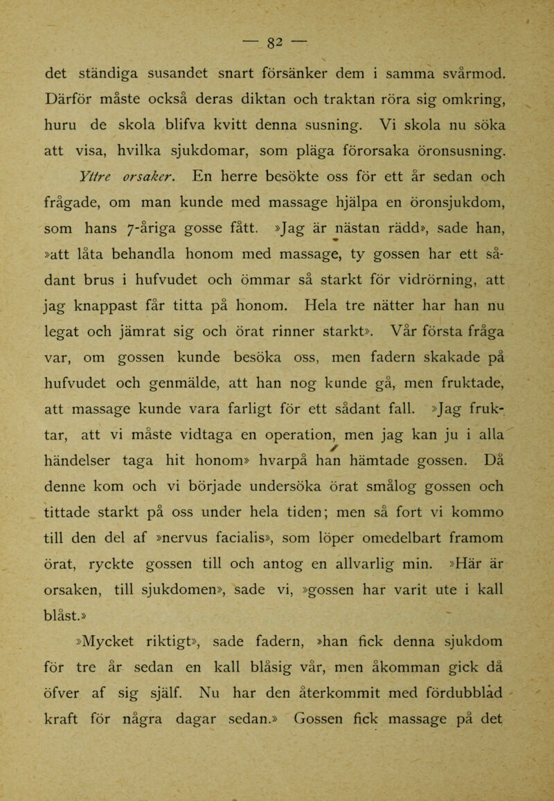 det ständiga susandet snart försänker dem i samma svårmod. Därför måste också deras diktan och traktan röra sig omkring, huru de skola blifva kvitt denna susning. Vi skola nu söka att visa, hvilka sjukdomar, som pläga förorsaka öronsusning. Yttre orsaker. En herre besökte oss för ett år sedan och frågade, om man kunde med massage hjälpa en öronsjukdom, som hans 7-åriga gosse fått. »Jag är nästan rädd», sade han, »att låta behandla honom med massage, ty gossen har ett så- dant brus i hufvudet och ömmar så starkt för vidrörning, att jag knappast får titta på honom. Hela tre nätter har han nu legat och jämrat sig och örat rinner starkt». Vår första fråga var, om gossen kunde besöka oss, men fadern skakade på hufvudet och genmälde, att han nog kunde gå, men fruktade, att massage kunde vara farligt för ett sådant fall. »Jag fruk- tar, att vi måste vidtaga en operation, men jag kan ju i alla ✓ händelser taga hit honom» hvarpå han hämtade gossen. Då denne kom och vi började undersöka örat smålog gossen och tittade starkt på oss under hela tiden; men så fort vi kommo till den del af »nervus facialis», som löper omedelbart framom örat, ryckte gossen till och antog en allvarlig min. »Här är orsaken, till sjukdomen», sade vi, »gossen har varit ute i kall blåst.» »Mycket riktigt», sade fadern, »han fick denna sjukdom för tre år sedan en kall blåsig vår, men åkomman gick då öfver af sig själf. Nu har den återkommit med fördubblad kraft för några dagar sedan.» Gossen fick massage på det