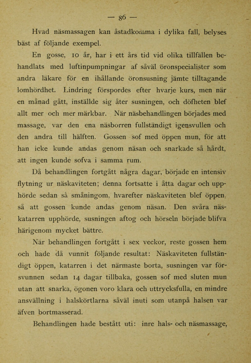 Hvad näsmassagen kan åstadkomma i dylika fall, belyses bäst af följande exempel. En gosse, io år, har i ett års tid vid olika tillfällen be- handlats med luftinpumpningar af såväl öronspecialister som andra läkare för en ihållande öronsusning jämte tilltagande lomhördhet. Lindring förspordes efter hvarje kurs, men när en månad gått, inställde sig åter susningen, och döfheten blef allt mer och mer märkbar. När näsbehandlingen börjades med massage, var den ena näsborren fullständigt igensvullen och den andra till hälften. Gossen sof med öppen mun, för att han icke kunde andas genom näsan och snarkade så hårdt, att ingen kunde sofva i samma rum. Då behandlingen fortgått några dagar, började en intensiv flytning ur näskaviteten; denna fortsatte i åtta dagar och upp- hörde sedan så småningom, hvarefter näskaviteten blef öppen, så att gossen kunde andas genom näsan. Den svåra näs- katarren upphörde, susningen aftog och hörseln började blifva härigenom mycket bättre. När behandlingen fortgått i sex veckor, reste gossen hem och hade då vunnit följande resultat: Näskaviteten fullstän- digt öppen, katarren i det närmaste borta, susningen var för- svunnen sedan 14 dagar tillbaka, gossen sof med sluten mun utan att snarka, ögonen voro klara och uttrycksfulla, en mindre ansvällning i halskörtlarna såväl inuti som utanpå halsen var äfven bortmasserad. Behandlingen hade bestått uti: inre hals-och näsmassage, /