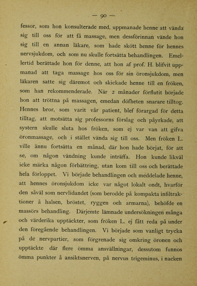 fessor, som hon konsulterade med, uppmanade henne att vända sig till oss för att få massage, men dessförinnan vände hon sig till en annan läkare, som hade skött henne för hennes nervsjukdom, och som nu skulle fortsätta behandlingen. Emel- lertid berättade hon för denne, att hon af prof. H. blifvit upp- manad att taga massage hos oss för sin öronsjukdom, men läkaren satte sig däremot och skickade henne till en fröken, som han rekommenderade. När 2 månader förflutit började hon att tröttna pa massagen, emedan döfheten snarare tilltog. Hennes bror, som varit vår patient, blef förargad för detta tilltag, att motsätta sig professorns förslag och påyrkade, att systern skulle sluta hos fröken, som ej var van att gifva öronmassage, och i stället vända sig till oss. Men fröken L. ville ännu fortsätta en månad, där hon hade börjat, för att se, om någon vändning kunde inträffa. Hon kunde likväl icke märka nagon förbättring, utan kom till oss och berättade hela förloppet. Vi började behandlingen och meddelade henne, att hennes öronsjukdom icke var något lokalt ondt, hvarför den saväl som nervlidandet (som berodde på kompakta infiltrak- tioner å halsen, bröstet, ryggen oeh armarna), behöfde en massörs behandling. Därjemte lämnade undersökningen många och värderika upptäckter, som fröken L. ej fått reda på under den föregående behandlingen. Vi började som vanligt trycka pa de nervpartier, som förgrenade sig omkring öronen och upptäckte där flere ömma ansvällningar, dessutom funnos ömma punkter a ansiktsnerven, på nervus trigeminus, i nacken