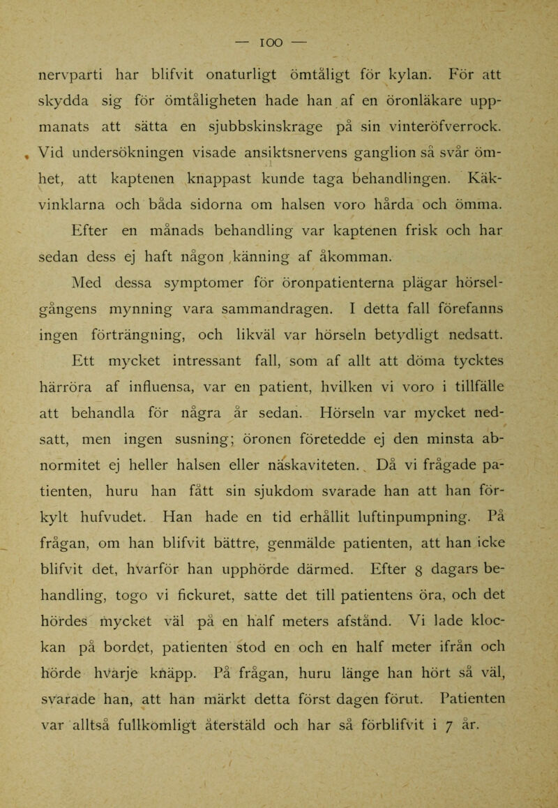 IOO nervparti har blifvit onaturligt ömtåligt för kylan. För att skydda sig för ömtåligheten hade han af en öronläkare upp- manats att sätta en sjubbskinskrage på sin vinteröfverrock. , Vid undersökningen visade ansiktsnervens ganglion så svår öm- het, att kaptenen knappast kunde taga behandlingen. Käk- vinklarna och båda sidorna om halsen voro hårda och ömma. Efter en månads behandling var kaptenen frisk och har sedan dess ej haft någon känning af åkomman. Med dessa symptomer för öronpatienterna plägar hörsel- gångens mynning vara sammandragen. I detta fall förefanns ingen förträngning, och likväl var hörseln betydligt nedsatt. Ett mycket intressant fall, som af allt att döma tycktes härröra af influensa, var en patient, hvilken vi voro i tillfälle att behandla för några år sedan. Hörseln var mycket ned- satt, men ingen susning; öronen företedde ej den minsta ab- normitet ej heller halsen eller näskaviteten. Då vi frågade pa- tienten, huru han fått sin sjukdom svarade han att han för- kylt hufvudet. Han hade en tid erhållit luftinpumpning. På frågan, om han blifvit bättre, genmälde patienten, att han icke blifvit det, hvarför han upphörde därmed. Efter g dagars be- handling, togo vi fickuret, satte det till patientens öra, och det hördes mycket väl på en half meters afständ. Vi lade kloc- kan på bordet, patienten stod en och en half meter ifrån och hörde hvarje knäpp. På frågan, huru länge han hört så väl, svarade han, att han märkt detta först dagen förut. Patienten var alltså fullkomligt återstäld och har så förblifvit i 7 år.