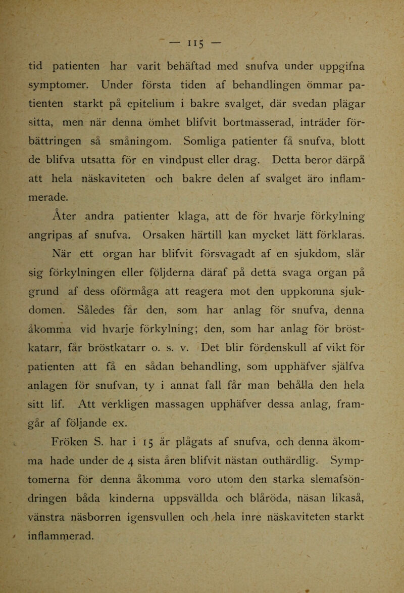 tid patienten har varit behäftad med snufva under uppgifna symptomer. Under första tiden af behandlingen ömmar pa- tienten starkt på epitelium i bakre svalget, där svedan plägar sitta, men när denna ömhet blifvit bortmasserad, inträder för- bättringen så småningom. Somliga patienter få snufva, blott de blifva utsatta för en vindpust eller drag. Detta beror därpå att hela näskaviteten och bakre delen af svalget äro inflam- merade. Äter andra patienter klaga, att de för hvarje förkylning angripas af snufva. Orsaken härtill kan mycket lätt förklaras. När ett organ har blifvit försvagadt af en sjukdom, slår sig förkylningen eller följderna däraf på detta svaga organ på grund af dess oförmåga att reagera mot den uppkomna sjuk- domen. Således får den, som har anlag för snufva, denna åkomma vid hvarje förkylning; den, som har anlag för bröst- katarr, får bröstkatarr o. s. v. Det blir fördenskull af vikt för patienten att få en sådan behandling, som upphäfver själfva anlagen för snufvan, ty i annat fall får man behålla den hela sitt lif. Att verkligen massagen upphäfver dessa anlag, fram- går af följande ex. Fröken S. har i 15 år plågats af snufva, cch denna åkom- ma hade under de 4 sista åren blifvit nästan outhärdlig. Symp- tomerna för denna åkomma voro utom den starka slemafsön- dringen båda kinderna uppsvällda och blåröda, näsan likaså, vänstra näsborren igensvullen och hela inre näskaviteten starkt inflammerad.
