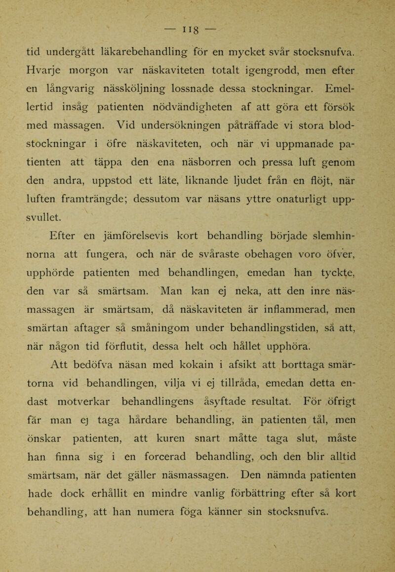 18 — tid undergått läkarebehandling för en mycket svår stocksnufva. Hvarje morgon var näskaviteten totalt igengrodd, men efter en långvarig nässköljning lossnade dessa stockningar. Emel- lertid insåg patienten nödvändigheten af att göra ett försök med massagen. Vid undersökningen påträffade vi stora blod- stockningar i öfre näskaviteten, och när vi uppmanade pa- tienten att täppa den ena näsborren och pressa luft genom den andra, uppstod ett läte, liknande ljudet från en flöjt, när luften framträngde; dessutom var näsans yttre onaturligt upp- svullet. Efter en jämförelsevis kort behandling började slemhin- norna att fungera, och när de svåraste obehagen voro öfver, upphörde patienten med behandlingen, emedan han tyckte, den var så smärtsam. Man kan ej neka, att den inre näs- massagen är smärtsam, då näskaviteten är inflammerad, men smärtan aftager så småningom under behandlingstiden, så att, när någon tid förflutit, dessa helt och hållet upphöra. Att bedöfva näsan med kokain i afsikt att borttaga smär- torna vid behandlingen, vilja vi ej tillråda, emedan detta en- dast motverkar behandlingens åsyftade resultat. För öfrigt fär man ej taga hårdare behandling, än patienten tål, men önskar patienten, att kuren snart måtte taga slut, måste han finna sig i en forcerad behandling, och den blir alltid smärtsam, när det gäller näsmassagen. Den nämnda patienten hade dock erhållit en mindre vanlig förbättring efter så kort behandling, att han numera föga känner sin stocksnufva.
