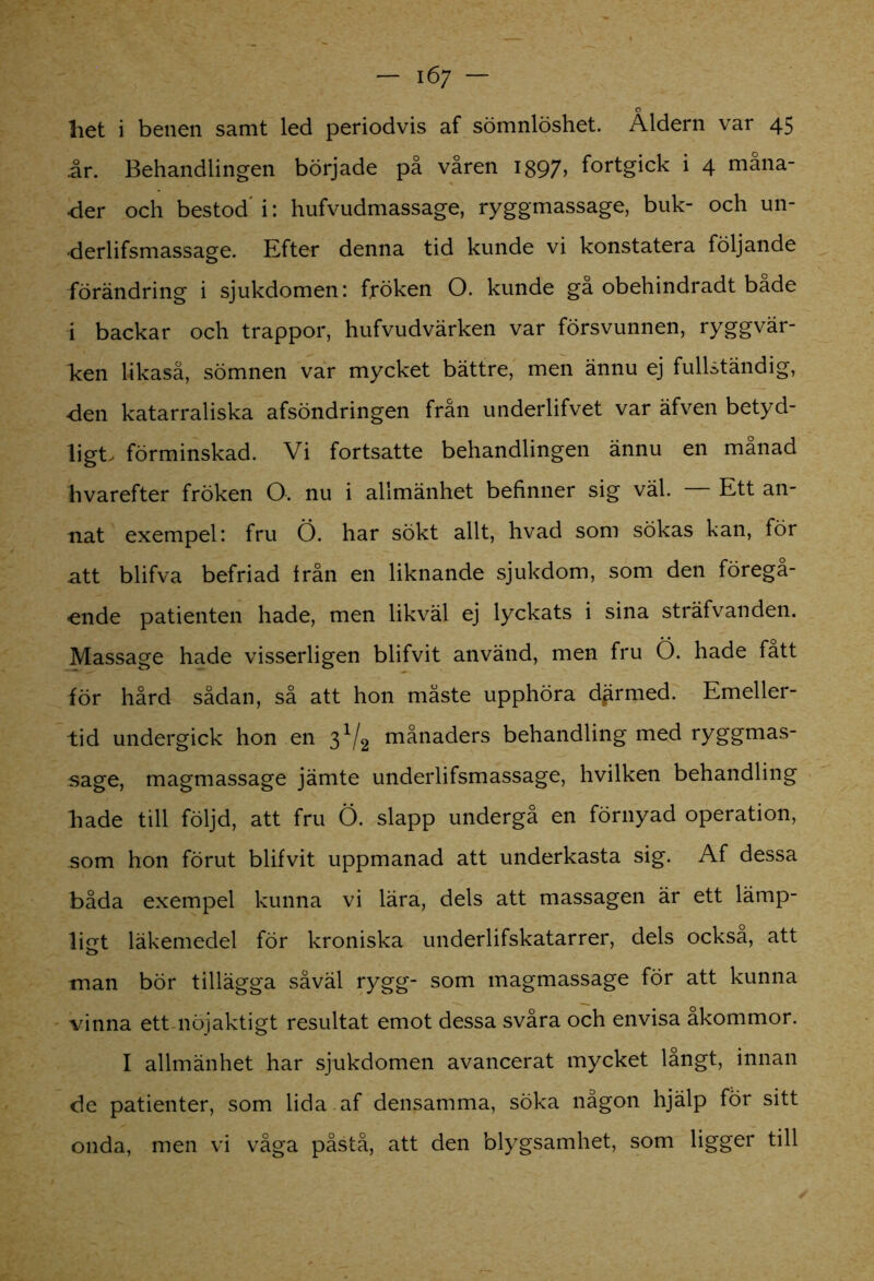 liet i benen samt led periodvis af sömnlöshet. Åldern var 45 år. Behandlingen började på våren 1897> fortgick i 4 måna- der och bestod'i: hufvudmassage, ryggmassage, buk- och un- •derlifsmassage. Efter denna tid kunde vi konstatera följande förändring i sjukdomen: fröken O. kunde gå obehindradt bade i backar och trappor, hufvudvärken var försvunnen, ryggvär- Icen likaså, sömnen var mycket bättre, men ännu ej fullständig, den katarraliska afsöndringen från underlifvet var äfven betyd- ligt, förminskad. Vi fortsatte behandlingen ännu en månad hvarefter fröken O. nu i allmänhet befinner sig väl. Ett an- nat exempel: fru Ö. har sökt allt, hvad som sökas kan, för ntt blifva befriad från en liknande sjukdom, som den föregå- -ende patienten hade, men likväl ej lyckats i sina sträfvanden. Massage hade visserligen blifvit använd, men fru Ö. hade fatt för hård sådan, så att hon måste upphöra därmed. Emeller- tid undergick hon en 3V2 månaders behandling med ryggmas- sage, magmassage jämte underlifsmassage, hvilken behandling hade till följd, att fru Ö. slapp undergå en förnyad operation, som hon förut blifvit uppmanad att underkasta sig. Af dessa båda exempel kunna vi lära, dels att massagen är ett lämp- ligt läkemedel för kroniska underlifskatarrer, dels också, att man bör tillägga såväl rygg- som magmassage för att kunna vinna ett nöjaktigt resultat emot dessa svåra och envisa åkommor. I allmänhet har sjukdomen avancerat mycket langt, innan de patienter, som lida . af densamma, söka någon hjälp for sitt