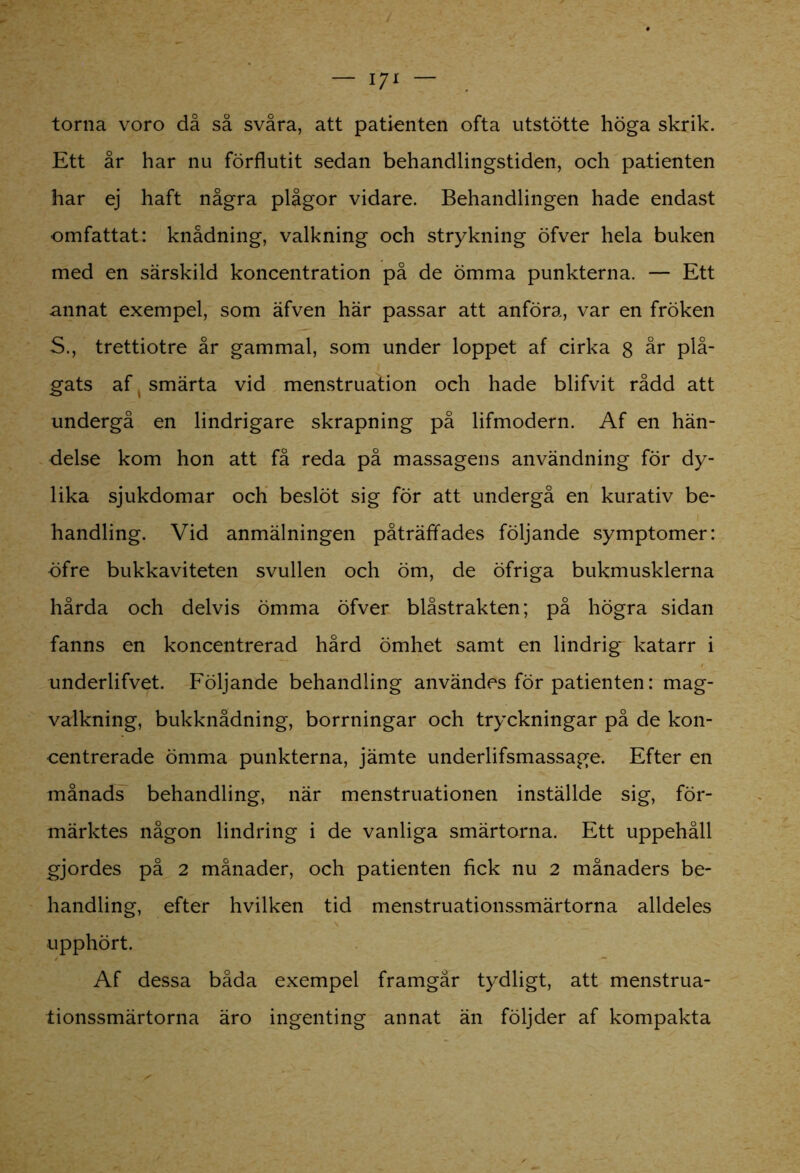 torna voro då så svåra, att patienten ofta utstötte höga skrik. Ett år har nu förflutit sedan behandlingstiden, och patienten har ej haft några plågor vidare. Behandlingen hade endast omfattat: knådning, valkning och strykning öfver hela buken med en särskild koncentration på de ömma punkterna. — Ett annat exempel, som äfven här passar att anföra, var en fröken S., trettiotre år gammal, som under loppet af cirka 8 år plå- gats af ( smärta vid menstruation och hade blifvit rådd att undergå en lindrigare skrapning på lifmodern. Af en hän- delse kom hon att få reda på massagens användning för dy- lika sjukdomar och beslöt sig för att undergå en kurativ be- handling. Vid anmälningen påträffades följande symptomer: öfre bukkaviteten svullen och öm, de öfriga bukmusklerna hårda och delvis ömma öfver biåstrakten; på högra sidan fanns en koncentrerad hård ömhet samt en lindrig katarr i underlifvet. Följande behandling användes för patienten: mag- valkning, bukknådning, borrningar och tryckningar på de kon- centrerade ömma punkterna, jämte underlifsmassage. Efter en månads behandling, när menstruationen inställde sig, för- märktes någon lindring i de vanliga smärtorna. Ett uppehåll gjordes på 2 månader, och patienten fick nu 2 månaders be- handling, efter hvilken tid menstruationssmärtorna alldeles upphört. Af dessa båda exempel framgår tydligt, att menstrua- tionssmärtorna äro ingenting annat än följder af kompakta