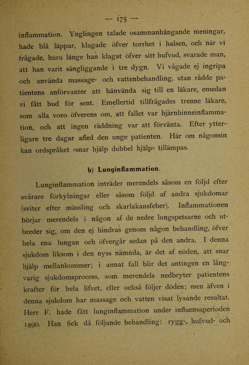 inflammation. Ynglingen talade osammanhängande meningar, hade blå läppar, klagade öfver torrhet i halsen, och nar vi frågade, huru länge han klagat öfver sitt hufvud, svarade man, att han varit sängliggande i tre dygn. Vi vågade ej ingripa och använda massage- och vattenbehandling, utan rådde pa- tientens anförvanter att hänvända sig till en läkare, emedan vi fått bud för sent. Emellertid tillfrågades trenne läkare, som alla voro öfverens om, att fallet var hjärnhinneinflamma- tion, och att ingen räddning var att förvänta. Efter ytter- ligare tre dagar afled den unge patienten. Här om någonsin kan ordspråket »snar hjälp dubbel hjälp» tillämpas. b) Lunginflammation. Lunginflammation inträder merendels såsom en följd efter svårare förkylningar eller såsom följd af andra sjukdomar (sviter efter mässling och skarlakansfeber). Inflammationen börjar merendels i någon af de nedre lungspetsarne och ut- breder sig, om den ej hindras genom någon behandling, öfver hela ena lungan och öfvergår sedan pa den andra. I denna sjukdom liksom i den nyss nämnda, är det af nöden, att snar hjälp mellankommer; i annat fall blir det antingen en lång- varig sjukdomsprocess, som merendels nedbryter patientens krafter för hela lifvet, eller också följer döden; men äfven i denna sjukdom har massage och vatten visat lysande resultat. Herr F. hade fått lunginflammation under influensaperioden 1890. Han fick då följande behandling: rygg-, hufvud- och