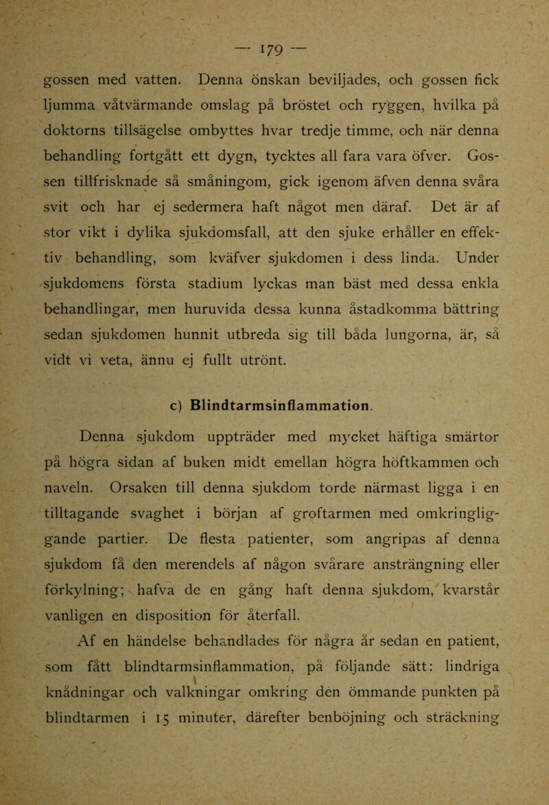 gossen med vatten. Denna önskan beviljades, och gossen fick ljumma våtvärmande omslag på bröstet och ryggen, hvilka på doktorns tillsägelse ombyttes hvar tredje timme, och när denna behandling fortgått ett dygn, tycktes all fara vara öfver. Gos- sen tillfrisknade så småningom, gick igenom äfven denna svåra svit och har ej sedermera haft något men däraf. Det är af stor vikt i dylika sjukdomsfall, att den sjuke erhåller en effek- tiv behandling, som kväfver sjukdomen i dess linda. Under sjukdomens första stadium lyckas man bäst med dessa enkla behandlingar, men huruvida dessa kunna åstadkomma bättring sedan sjukdomen hunnit utbreda sig till båda lungorna, är, så vidt vi veta, ännu ej fullt utrönt. c) Blindtarmsinflammation. Denna sjukdom uppträder med mycket häftiga smärtor på högra sidan af buken midt emellan högra höftkammen och naveln. Orsaken till denna sjukdom torde närmast ligga i en tilltagande svaghet i början af groftarmen med omkringlig- gande partier. De flesta patienter, som angripas af denna sjukdom få den merendels af någon svårare ansträngning eller förkylning; hafva de en gång haft denna sjukdom, kvarstår vanligen en disposition för återfall. Af en händelse behandlades för några år sedan en patient, som fått blindtarmsinflammation, pä följande sätt: lindriga knådningar och valkningar omkring dén ömmande punkten på blindtarmen i 15 minuter, därefter benböjning och sträckning