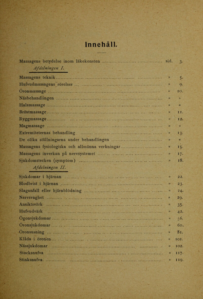 - \ Innehåll. Massagens betydelse inom läkekonsten sid. 3. Af delningen I. Massagens teknik » 5. Hufvudmassagens rörelser » 9-. Öronmassage » 10. Näsbehandlingen » » Halsmassage » » Bröstmassage » 11. Ryggmassage » 12. Magmassage .• » » Extremiteternas behandling » 13. De olika ställningarna under behandlingen » » Massagens fysiologiska och allmänna verkningar •> 15. Massagens inverkan på nervsystemet » 17. Sjukdomstecken (symptom) » 18. Afdelningen II. Sjukdomar i hjärnan » 22. Blodbrist i hjärnan »■ 23. Slaganfall eller hjärnblödning » 24. Nervsvaghet » 29. Ansiktsvärk » 35. Hufvudvärk . » 42. Ögonsjukdomar » 56. Öronsjukdomar » 60. Öronsusning *> 81. Klåda i öronen » 101. Nässjukdomar » 102. Stocksnufva » 117. Stinksnufva » 119.