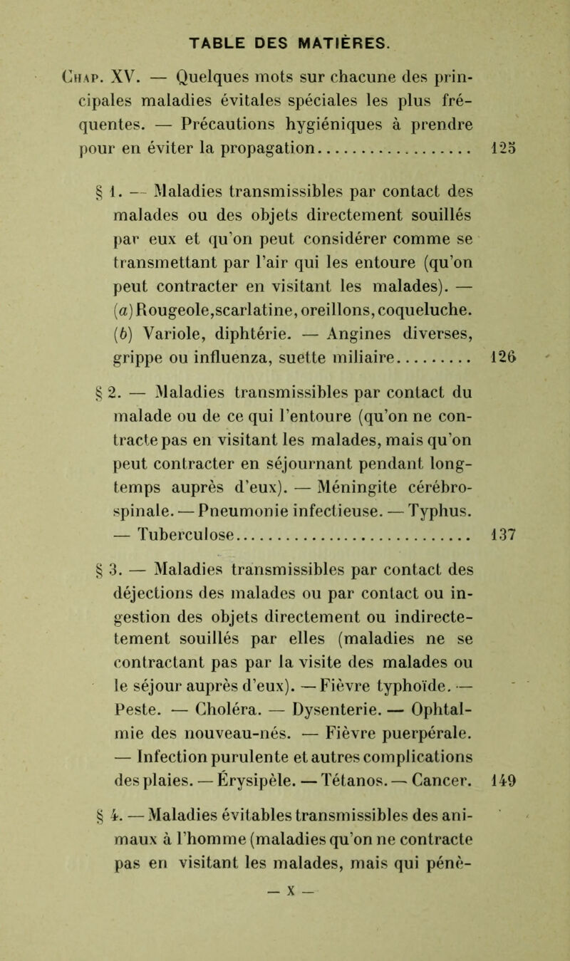 hap. XV. — Quelques mots sur chacune (les prin- cipales maladies évitâtes spéciales les plus fré- quentes. — Précautions hygiéniques à prendre pour en éviter la propagation 125 § 1. — Maladies transmissibles par contact des malades ou des objets directement souillés par eux et qu’on peut considérer comme se transmettant par l’air qui les entoure (qu’on peut contracter en visitant les malades). — (а) Rougeole,scarlatine, oreillons, coqueluche. (б) Variole, diphtérie. — Angines diverses, grippe ou influenza, suette miliaire 126 § 2. — Maladies transmissibles par contact du malade ou de ce qui l’entoure (qu’on ne con- tracte pas en visitant les malades, mais qu’on peut contracter en séjournant pendant long- temps auprès d’eux). — Méningite cérébro- spinale. — Pneumonie infectieuse. — Typhus. — Tuberculose 137 § 3. — Maladies transmissibles par contact des déjections des malades ou par contact ou in- gestion des objets directement ou indirecte- tement souillés par elles (maladies ne se contractant pas par la visite des malades ou le séjour auprès d’eux). — Fièvre typhoïde. — Peste. — Choléra. — Dysenterie. — Ophtal- mie des nouveau-nés. — Fièvre puerpérale. — Infection purulente et autres complications des plaies. — Érysipèle. — Tétanos. — Cancer. 149 § 4. — Maladies évitables transmissibles des ani- maux à l’homme (maladies qu’on ne contracte pas en visitant les malades, mais qui pénè-