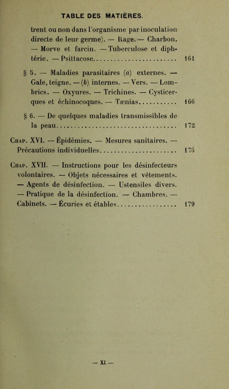 trent ou non dans l’organisme par inoculation directe de leur germe). — Rage. — Charbon. — Morve et farcin. —Tuberculose et diph- térie. — Psittacose 161 § 5. — Maladies parasitaires (a) externes. — Gale, teigne. —(6) internes. —Vers. — Lom- brics. — Oxyures. — Trichines. — Cysticer- ques et échinocoques. — Tænias 166 § 6. — De quelques maladies transmissibles de la peau 172 Chap. XVI. —Épidémies. — Mesures sanitaires. — Précautions individuelles 175 Chap. XVII. — Instructions pour les désinfecteurs volontaires. — Objets nécessaires et vêtements. — Agents de désinfection. — Ustensiles divers. — Pratique de la désinfection. — Chambres. — Cabinets. — Écuries et étables 179