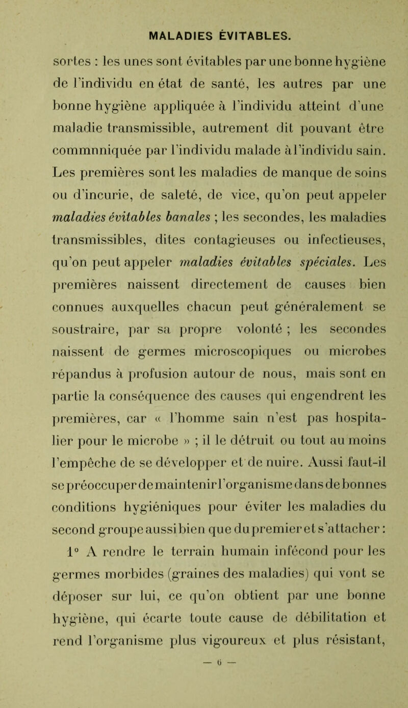 sortes : les unes sont évitables par une bonne hygiène de l’individu en état de santé, les autres par une bonne hygiène appliquée à l’individu atteint d’une maladie transmissible, autrement dit pouvant être communiquée par l’individu malade àl’individu sain. Les premières sont les maladies de manque de soins ou d’incurie, de saleté, de vice, qu’on peut appeler maladies évitables banales ; les secondes, les maladies transmissibles, dites contagieuses ou infectieuses, qu’on peut appeler maladies évitables spéciales. Les premières naissent directement de causes bien connues auxquelles chacun peut généralement se soustraire, par sa propre volonté ; les secondes naissent de germes microscopiques ou microbes répandus à profusion autour de nous, mais sont en partie la conséquence des causes qui engendrent les premières, car « l’homme sain n’est pas hospita- lier pour le microbe » ; il le détruit ou tout au moins l’empêche de se développer et de nuire. Aussi faut-il se préoccuper de maintenir l’organisme dans de bonnes conditions hygiéniques pour éviter les maladies du second groupe aussibien que dupremier et s’attacher : 1° A rendre le terrain humain infécond pour les germes morbides (graines des maladies) qui vont se déposer sur lui, ce qu’on obtient par une bonne hygiène, qui écarte toute cause de débilitation et rend l’organisme plus vigoureux et plus résistant,