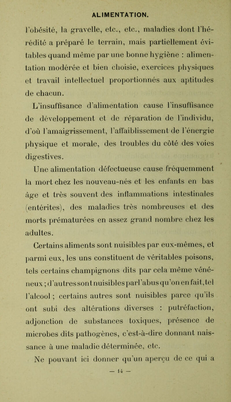 l’obésité, la gravelle, etc., etc., maladies dont l’hé- rédité a préparé le terrain, mais partiellement évi- tables quand même par une bonne hygiène : alimen- tation modérée et bien choisie, exercices physiques et travail intellectuel proportionnés aux aptitudes de chacun. L’insuffisance d’alimentation cause l’insuffisance de développement et de réparation de l’individu, d’où l’amaigrissement, l’affaiblissement de l’énergie physique et morale, des troubles du côté des voies digestives. Une alimentation défectueuse cause fréquemment la mort chez les nouveau-nés et les enfants en bas âge et très souvent des inflammations intestinales (entérites), des maladies très nombreuses et des morts prématurées en assez grand nombre chez les adultes. Certains aliments sont nuisibles par eux-mêmes, et parmi eux, les uns constituent de véritables poisons, tels certains champignons dits par cela même véné- neux ; d’au très sont nuisiblesparl’abus qu’on en fait, tel l’alcool ; certains autres sont nuisibles parce qu’ils ont subi des altérations diverses : putréfaction, adjonction de substances toxiques, présence de microbes dits pathogènes, c’est-à-dire donnant nais- sance à une maladie déterminée, etc. Ne pouvant ici donner qu’un aperçu de ce qui a