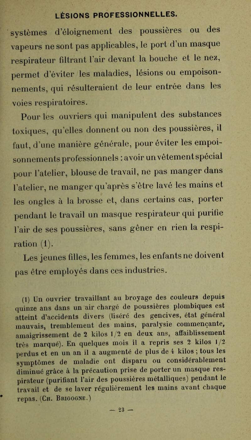 systèmes d’éloignement des poussières ou des vapeurs ne sont pas applicables, le port d’un masque respirateur filtrant l air devant la bouche et le nez, permet d’éviter les maladies, lésions ou empoison- nements, qui résulteraient de leur entrée dans les voies respiratoires. Pour les ouvriers qui manipulent des substances toxiques, qu’elles donnent ou non des poussières, il faut, d’une manière générale, pour éviter les empoi- sonnements professionnels : avoir un vêtement spécial pour l’atelier, blouse de travail, ne pas manger dans l’atelier, ne manger qu’après s’être lavé les mains et les ongles à la brosse et, dans certains cas, porter pendant le travail un masque respirateur qui purifie l’air de ses poussières, sans gêner en rien la respi- ration (1). Les jeunes filles, les femmes, les enfants ne doivent pas être employés dans ces industries. (1) Un ouvrier travaillant au broyage des couleurs depuis quinze ans dans un air chargé de poussières plombiques est atteint d’accidents divers (liséré des gencives, état général mauvais, tremblement des mains, paralysie commençante, amaigrissement de 2 kilos 1 /2 en deux ans, affaiblissement très marqué). En quelques mois il a repris ses 2 kilos 1/2 perdus et en un an il a augmenté de plus de 4 kilos ; tous les symptômes de maladie ont disparu ou considérablement diminué grâce à la précaution prise de porter un masque res- pirateur (purifiant l’air des poussières métalliques) pendant le travail et de se laver régulièrement les mains avant chaque repas. (Ch. Brigogne.)