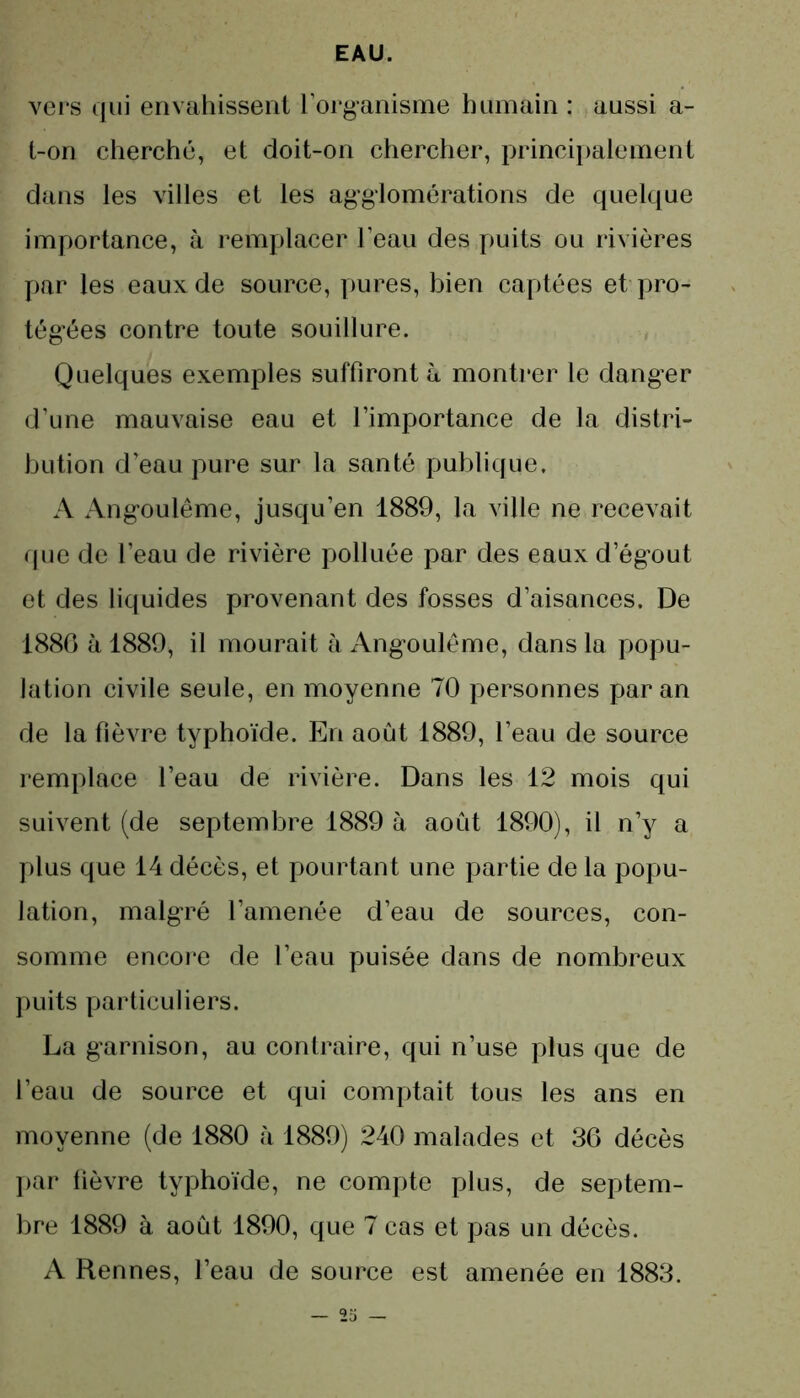 vers qui envahissent l’organisme humain : aussi a- l-on cherché, et doit-on chercher, principalement dans les villes et les agglomérations de quelque importance, à remplacer l’eau des puits ou rivières par les eaux de source, pures, bien captées et pro- tégées contre toute souillure. Quelques exemples suffiront à montrer le danger d’une mauvaise eau et l’importance de la distri- bution d’eau pure sur la santé publique. A Angoulême, jusqu’en 1889, la ville ne recevait que de l’eau de rivière polluée par des eaux d’égout et des liquides provenant des fosses d’aisances. De 1886 à 1889, il mourait à Angoulême, dans la popu- lation civile seule, en moyenne 70 personnes par an de la fièvre typhoïde. En août 1889, l’eau de source remplace l’eau de rivière. Dans les 12 mois qui suivent (de septembre 1889 à août 1890), il n’y a plus que 14 décès, et pourtant une partie de la popu- lation, malgré l’amenée d’eau de sources, con- somme encore de l’eau puisée dans de nombreux puits particuliers. La garnison, au contraire, qui n’use plus que de l’eau de source et qui comptait tous les ans en moyenne (de 1880 à 1889) 240 malades et 36 décès par fièvre typhoïde, ne compte plus, de septem- bre 1889 à août 1890, que 7 cas et pas un décès. A Rennes, l’eau de source est amenée en 1883.