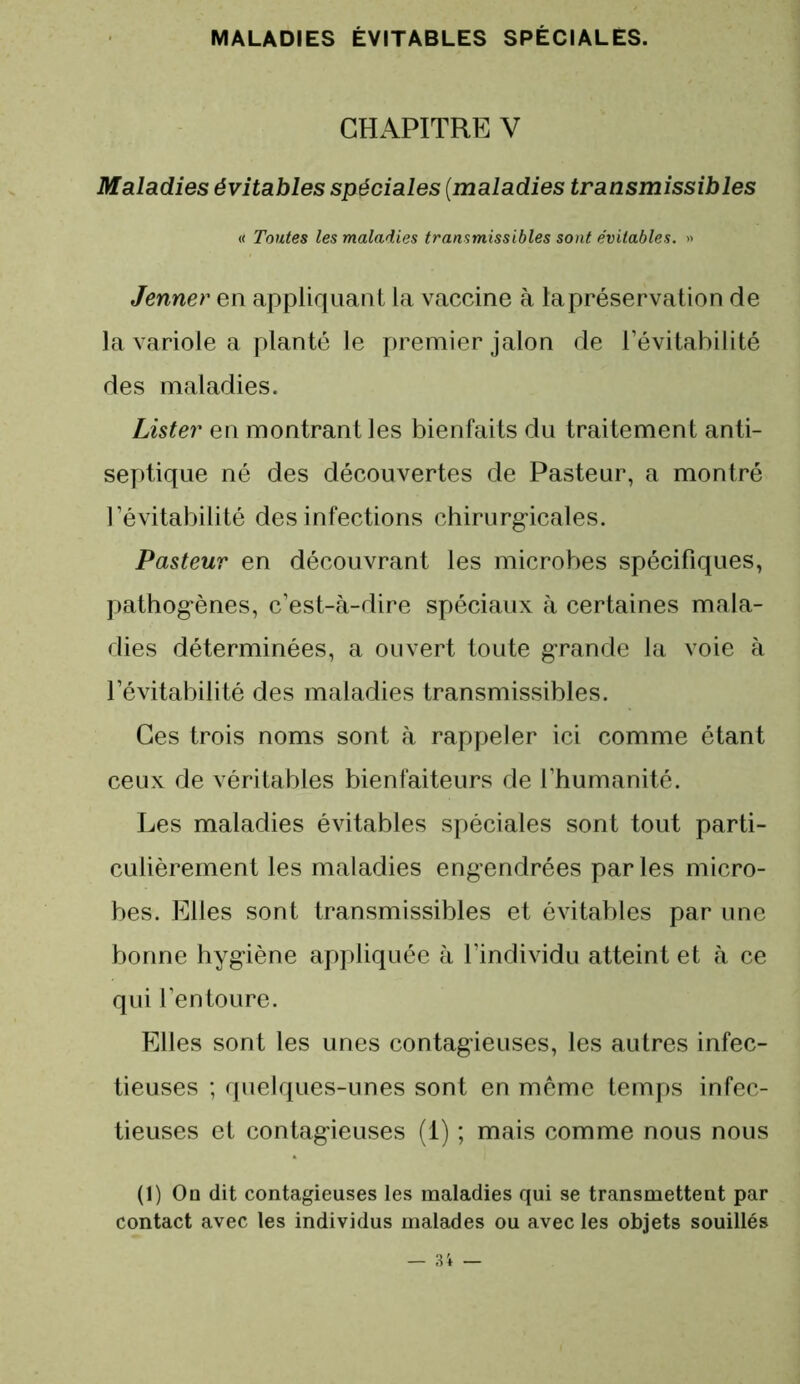 CHAPITRE V Maladies évitables spéciales (maladies transmissibles (< Toutes les maladies transmissibles sont évitables. » Jenner en appliquant la vaccine à la préservation de la variole a planté le premier jalon de l’évitabilité des maladies. Lister en montrant les bienfaits du traitement anti- septique né des découvertes de Pasteur, a montré l’évitabilité des infections chirurgicales. Pasteur en découvrant les microbes spécifiques, pathogènes, c’est-à-dire spéciaux à certaines mala- dies déterminées, a ouvert toute grande la voie à l’évitabilité des maladies transmissibles. Ces trois noms sont à rappeler ici comme étant ceux de véritables bienfaiteurs de l’humanité. Les maladies évitables spéciales sont tout parti- culièrement les maladies engendrées parles micro- bes. Elles sont transmissibles et évitables par une bonne hygiène appliquée à l’individu atteint et à ce qui l’entoure. Elles sont les unes contagieuses, les autres infec- tieuses ; quelques-unes sont en même temps infec- tieuses et contagieuses (1) ; mais comme nous nous (1) Ou dit contagieuses les maladies qui se transmettent par contact avec les individus malades ou avec les objets souillés — 31 —