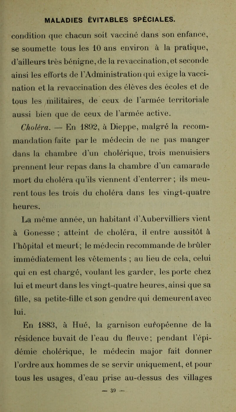 condition que chacun soit vacciné dans son enfance, se soumette tous les 10 ans environ à la pratique, d’ailleurs très bénigne, de la revaccination, et seconde ainsi les efforts de l’Administration qui exige la vacci- nation et la revaccination des élèves des écoles et de tous les militaires, de ceux de l’armée territoriale aussi bien que de ceux de l’armée active. Choléra. — En 1892, à Dieppe, malgré la recom- mandation faite par le médecin de ne pas manger dans la chambre d’un cholérique, trois menuisiers prennent leur repas dans la chambre d’un camarade mort du choléra qu’ils viennent d’enterrer ; ils meu- rent tous les trois du choléra dans les vingt-quatre heures. La même année, un habitant d’Aubervilliers vient à Gonesse ; atteint de choléra, il entre aussitôt à l’hôpital et meurt ; le médecin recommande de brûler immédiatement les vêtements ; au lieu de cela, celui qui en est chargé, voulant les garder, les porte chez lui et meurt dans les vingt-quatre heures, ainsi que sa fille, sa petite-fille et son gendre qui demeurent avec lui. En 1883, à Hué, la garnison européenne de la résidence buvait de l’eau du fleuve ; pendant l’épi- démie cholérique, le médecin major fait donner l’ordre aux hommes de se servir uniquement, et pour tous les usages, d’eau prise au-dessus des villages