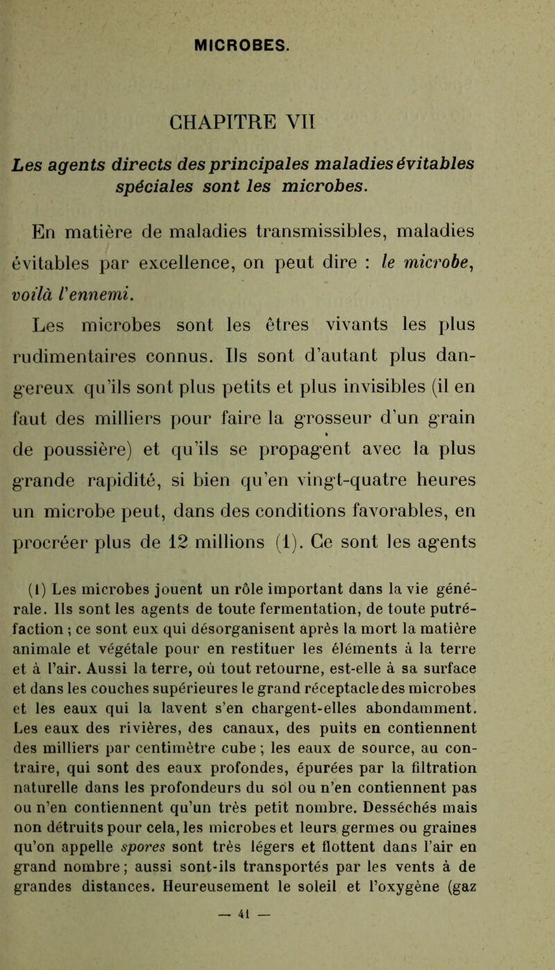 CHAPITRE VII Les agents directs des principales maladies évitables spéciales sont les microbes. En matière de maladies transmissibles, maladies évitables par excellence, on peut dire : le microbe, voilà l'ennemi. Les microbes sont les êtres vivants les plus rudimentaires connus. Ils sont d’autant plus dan- gereux qu’ils sont plus petits et plus invisibles (il en faut des milliers pour faire la grosseur d’un grain de poussière) et qu’ils se propagent avec la plus grande rapidité, si bien qu’en vingt-quatre heures un microbe peut, dans des conditions favorables, en procréer plus de 12 millions (1). Ce sont les agents (I) Les microbes jouent un rôle important dans la vie géné- rale. Ils sont les agents de toute fermentation, de toute putré- faction ; ce sont eux qui désorganisent après la mort la matière animale et végétale pour en restituer les éléments à la terre et à l’air. Aussi la terre, où tout retourne, est-elle à sa surface et dans les couches supérieures le grand réceptacle des microbes et les eaux qui la lavent s’en chargent-elles abondamment. Les eaux des rivières, des canaux, des puits en contiennent des milliers par centimètre cube ; les eaux de source, au con- traire, qui sont des eaux profondes, épurées par la filtration naturelle dans les profondeurs du sol ou n’en contiennent pas ou n’en contiennent qu’un très petit nombre. Desséchés mais non détruits pour cela, les microbes et leurs germes ou graines qu’on appelle spores sont très légers et flottent dans l’air en grand nombre ; aussi sont-ils transportés par les vents à de grandes distances. Heureusement le soleil et l’oxygène (gaz