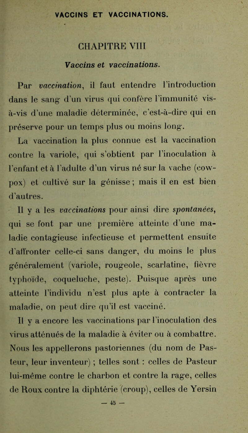 CHAPITRE VIII Vaccins et vaccinations. Par vaccination, il faut entendre l’introduction dans le sang' d’un virus qui confère l’immunité vis- à-vis d’une maladie déterminée, c’est-à-dire qui en préserve pour un temps plus ou moins long. La vaccination la plus connue est la vaccination contre la variole, qui s’obtient par l’inoculation à l’enfant et à l’adulte d’un virus né sur la vache (cow- pox) et cultivé sur la génisse ; mais il en est bien d’autres. Il y a les vaccinations pour ainsi dire spontanées, qui se font par une première atteinte d’une ma- ladie contagieuse infectieuse et permettent ensuite d’atlronter celle-ci sans danger, du moins le plus généralement (variole, rougeole, scarlatine, fièvre typhoïde, coqueluche, peste). Puisque après une atteinte l’individu n’est plus apte à contracter la maladie, on peut dire qu’il est vacciné. Il y a encore les vaccinations par l’inoculation des virus atténués de la maladie à éviter ou à combattre. Nous les appellerons pastoriennes (du nom de Pas- teur, leur inventeur) ; telles sont : celles de Pasteur lui-même contre le charbon et contre la rage, celles de Roux contre la diphtérie (croup), celles de Yersin
