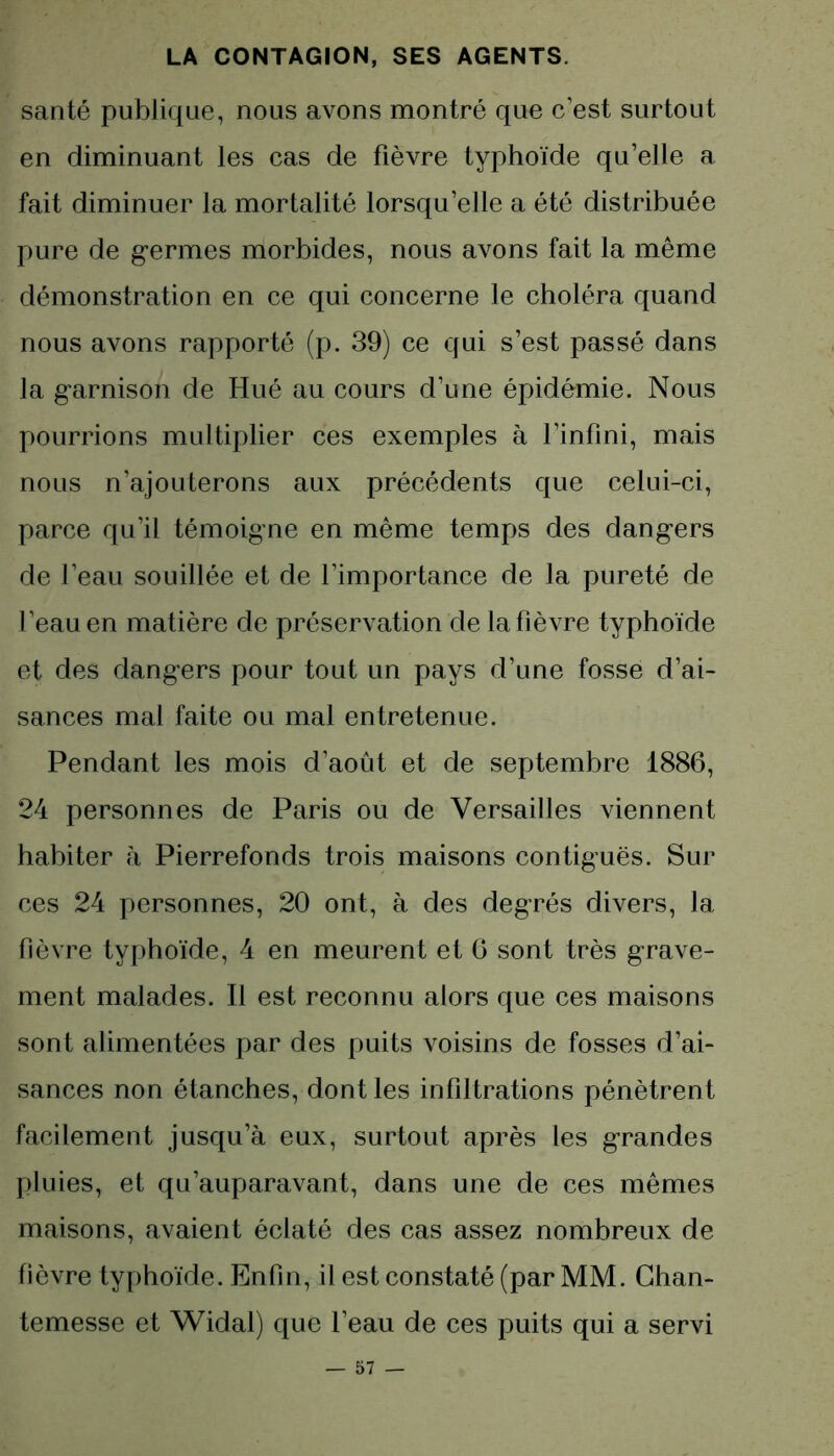 santé publique, nous avons montré que c’est surtout en diminuant les cas de fièvre typhoïde qu’elle a fait diminuer la mortalité lorsqu’elle a été distribuée pure de germes morbides, nous avons fait la même démonstration en ce qui concerne le choléra quand nous avons rapporté (p. 39) ce qui s’est passé dans la garnison de Hué au cours d’une épidémie. Nous pourrions multiplier ces exemples à l’infini, mais nous n’ajouterons aux précédents que celui-ci, parce qu’il témoigne en même temps des dangers de l’eau souillée et de l’importance de la pureté de l’eau en matière de préservation de la fièvre typhoïde et des dangers pour tout un pays d’une fosse d’ai- sances mal faite ou mal entretenue. Pendant les mois d’août et de septembre 1886, 24 personnes de Paris ou de Versailles viennent habiter à Pierrefonds trois maisons contiguës. Sur ces 24 personnes, 20 ont, à des degrés divers, la fièvre typhoïde, 4 en meurent et G sont très grave- ment malades. Il est reconnu alors que ces maisons sont alimentées par des puits voisins de fosses d’ai- sances non étanches, dont les infiltrations pénètrent facilement jusqu’à eux, surtout après les grandes pluies, et qu’auparavant, dans une de ces mêmes maisons, avaient éclaté des cas assez nombreux de fièvre typhoïde. Enfin, il est constaté (par MM. Chan- temesse et Widal) que l’eau de ces puits qui a servi