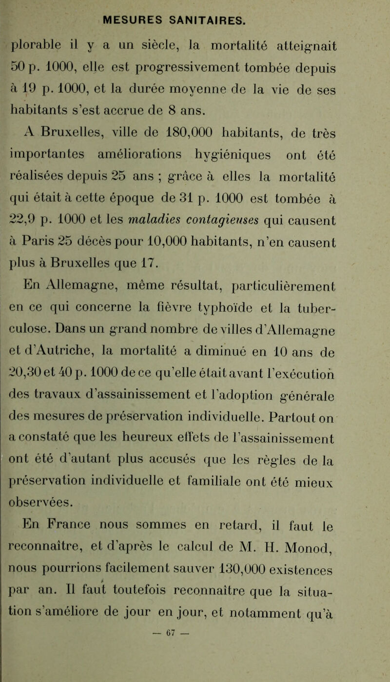 plorable il y a un siècle, la mortalité atteignait 50 p. 1000, elle est progressivement tombée depuis à 19 p. 1000, et la durée moyenne de la vie de ses habitants s’est accrue de 8 ans. A Bruxelles, ville de 180,000 habitants, de très importantes améliorations hygiéniques ont été réalisées depuis 25 ans ; grâce à elles la mortalité qui était à cette époque de 31 p. 1000 est tombée à 22,9 p. 1000 et les maladies contagieuses qui causent à Paris 25 décès pour 10,000 habitants, n’en causent plus à Bruxelles que 17. En Allemagne, même résultat, particulièrement en ce qui concerne la fièvre typhoïde et la tuber- culose. Dans un grand nombre de villes d’Allemagne et d’Autriche, la mortalité a diminué en 10 ans de 20,30 et 40 p. 1000 de ce qu’elle était avant l’exécution des travaux d’assainissement et l’adoption générale des mesures de préservation individuelle. Partout on a constaté que les heureux effets de l’assainissement ont été d’autant plus accusés que les règles de la préservation individuelle et familiale ont été mieux observées. En France nous sommes en retard, il faut le reconnaître, et d’après le calcul de M. H. Monod, nous pourrions facilement sauver 130,000 existences par an. Il faut toutefois reconnaître que la situa- tion s’améliore de jour en jour, et notamment qu’à