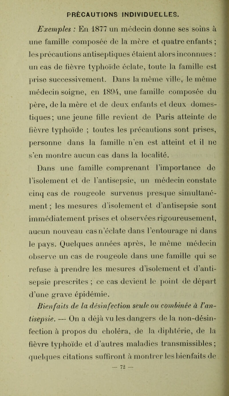 Exemples : En 1877 un médecin donne ses soins à une famille composée de la mère et quatre enfants ; les précautions antiseptiques étaient alors inconnues : un cas de fièvre typhoïde éclate, toute la famille est prise successivement. Dans la même ville, le même médecin soigne, en 1894, une famille composée du père, de la mère et de deux enfants et deux domes- tiques; une jeune fille revient de Paris atteinte de lièvre typhoïde ; toutes les précautions sont prises, personne dans la famille n’en est atteint et il ne s’en montre aucun cas dans la localité. Dans une famille comprenant l’importance de l’isolement et de l’antisepsie, un médecin constate cinq cas de rougeole survenus presque simultané- ment ; les mesures d’isolement et d’antisepsie sont immédiatement prises et observées rigoureusement, aucun nouveau cas n’éclate dans l’entourage ni dans le pays. Quelques années après, le même médecin observe un cas de rougeole dans une famille qui se refuse à prendre les mesures d’isolement et d’anti- sepsie prescrites ; ce cas devient le point de départ d’une grave épidémie. Bienfaits de la désinfection seule ou combinée à Van- tisepsie. — On a déjà vu les dangers de la non-désin- fection à propos du choléra, de la diphtérie, de la fièvre typhoïde et d’autres maladies transmissibles; quelques citations suffiront, à montrer les bienfaits de