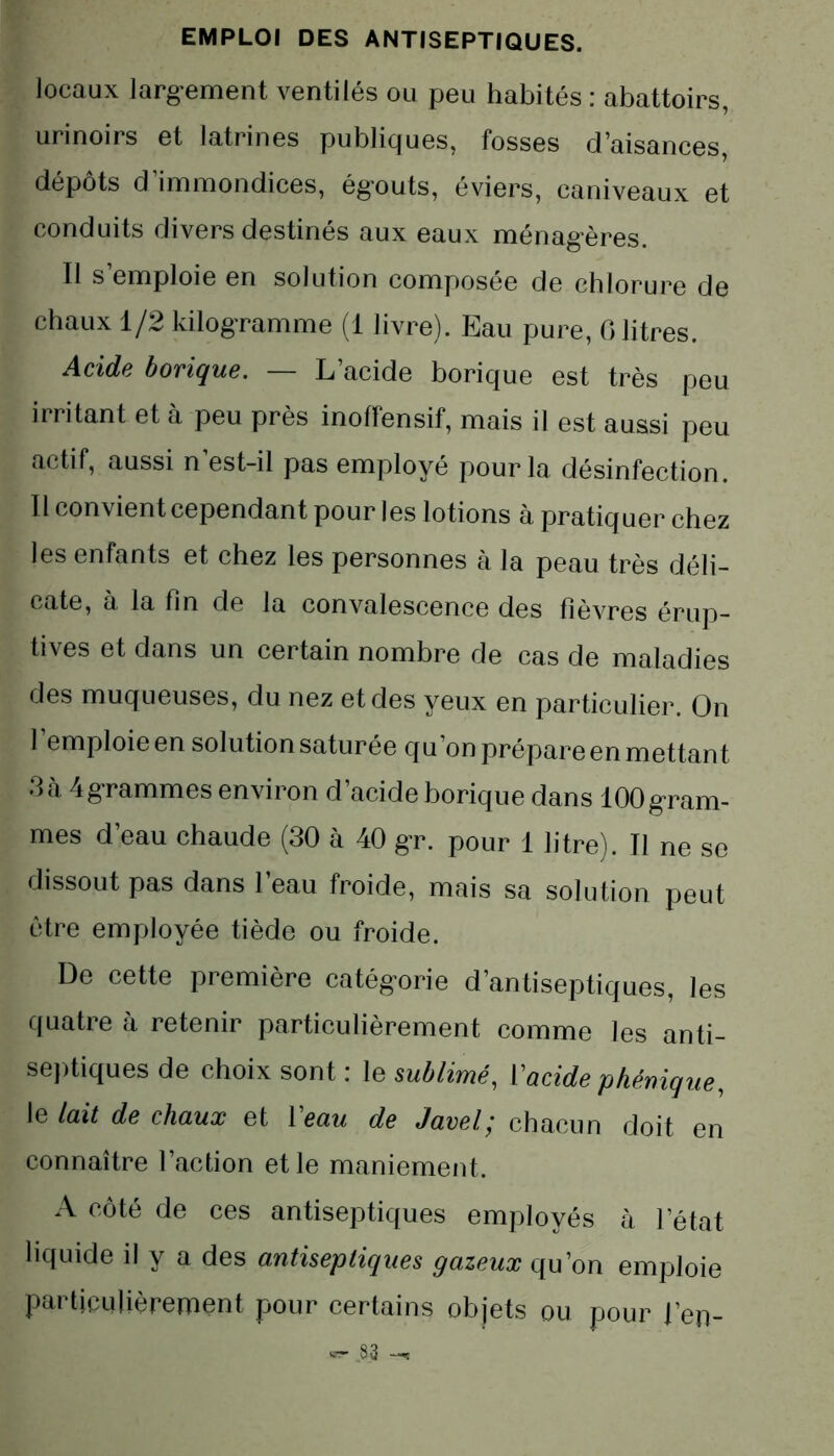 locaux largement ventilés ou peu habités : abattoirs, urinoirs et latrines publiques, fosses d’aisances, dépôts d’immondices, égouts, éviers, caniveaux et conduits divers destinés aux eaux ménagères. Il s’emploie en solution composée de chlorure de chaux 1/2 kilogramme (1 livre). Eau pure, 6 litres. Acids borique. L acide borique est très peu irritant et à peu près inoffensif, mais il est aussi peu actif, aussi n est-il pas employé pour la désinfection. Il convient cependant pour les lotions à pratiquer chez les enfants et chez les personnes à la peau très déli- cate, à la fin de la convalescence des fièvres érup- tives et dans un certain nombre de cas de maladies des muqueuses, du nez et des yeux en particulier. On l’emploie en solution saturée qu’on prépare en mettant 3cà 4grammes environ d’acide borique dans 100gram- mes d’eau chaude (30 à 40 gr. pour 1 litre). Il ne se dissout pas dans l’eau froide, mais sa solution peut être employée tiède ou froide. De cette première catégorie d’antiseptiques, les quatre à retenir particulièrement comme les anti- septiques de choix sont : le sublimé, l’acide phénique, le lait de chaux et Veau de Javel; chacun doit en connaître l’action et le maniement. A côté de ces antiseptiques employés à l’état liquide il y a des antiseptiques gazeux qu’on emploie particulièrement pour certains objets ou pour l’en-