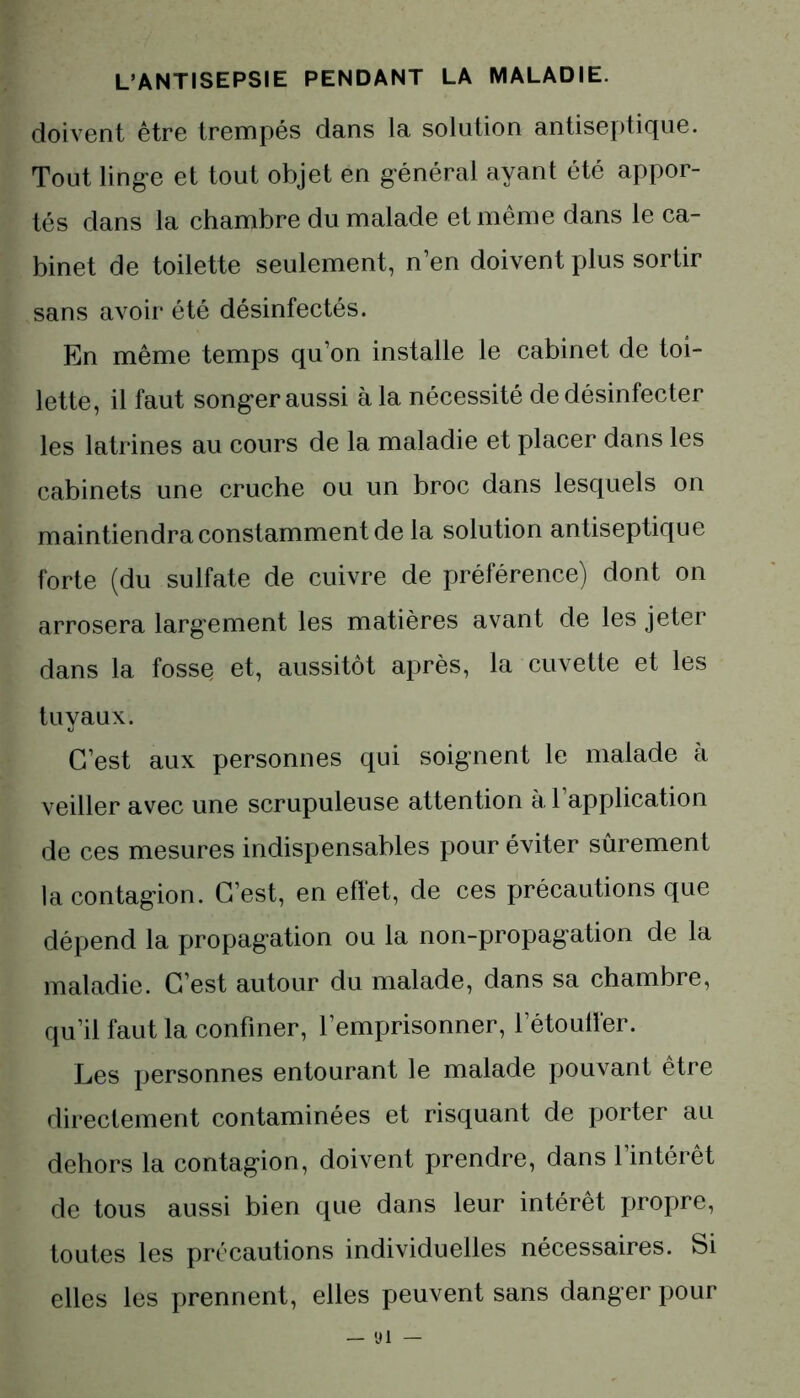 doivent être trempés dans la solution antiseptique. Tout linge et tout objet en général ayant été appor- tés dans la chambre du malade et même dans le ca- binet de toilette seulement, n’en doivent plus sortir sans avoir été désinfectés. En même temps qu’on installe le cabinet de toi- lette, il faut songer aussi à la nécessité de désinfecter les latrines au cours de la maladie et placer dans les cabinets une cruche ou un broc dans lesquels on maintiendra constamment de la solution antiseptique forte (du sulfate de cuivre de préférence) dont on arrosera largement les matières avant de les jeter dans la fosse et, aussitôt après, la cuvette et les tuyaux. C’est aux personnes qui soignent le malade à veiller avec une scrupuleuse attention à l’application de ces mesures indispensables pour éviter sûrement la contagion. C’est, en effet, de ces précautions que dépend la propagation ou la non-propagation de la maladie. C’est autour du malade, dans sa chambre, qu’il faut la confiner, l’emprisonner, l’étouffer. Les personnes entourant le malade pouvant être directement contaminées et risquant de porter au dehors la contagion, doivent prendre, dans l’intérêt de tous aussi bien que dans leur intérêt propre, toutes les précautions individuelles nécessaires. Si elles les prennent, elles peuvent sans danger pour