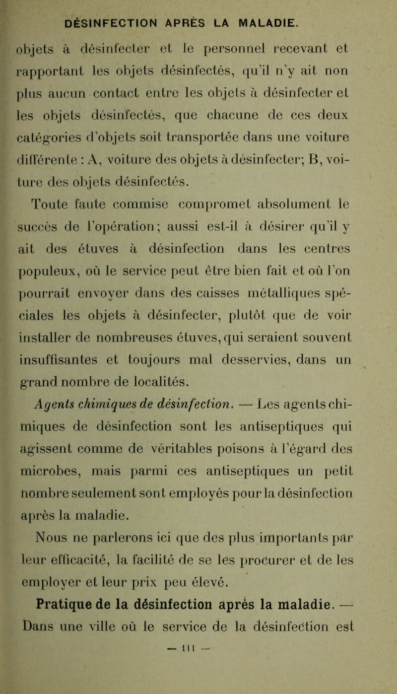 objets à désinfecter et le personnel recevant et rapportant les objets désinfectés, qu’il n’y ait non plus aucun contact entre les objets à désinfecter et les objets désinfectés, que chacune de ces deux catégories d’objets soit transportée dans une voiture différente : A, voiture des objets à désinfecter; B, voi- ture des objets désinfectés. Toute faute commise compromet absolument le succès de l’opération ; aussi est-il à désirer qu’il y ait des étuves à désinfection dans les centres populeux, où le service peut être bien fait et où l’on pourrait envoyer dans des caisses métalliques spé- ciales les objets à désinfecter, plutôt que de voir installer de nombreuses étuves, qui seraient souvent insuffisantes et toujours mal desservies, dans un grand nombre de localités. Agents chimiques de désinfection. — Les agents chi- miques de désinfection sont les antiseptiques qui agissent comme de véritables poisons à l’égard des microbes, mais parmi ces antiseptiques un petit nombre seulement sont employés pour la désinfection après la maladie. Nous ne parlerons ici que des plus importants par leur efficacité, la facilité de se les procurer et de les employer et leur prix peu élevé. Pratique de la désinfection après la maladie. — Dans une ville où le service de la désinfection est — ni