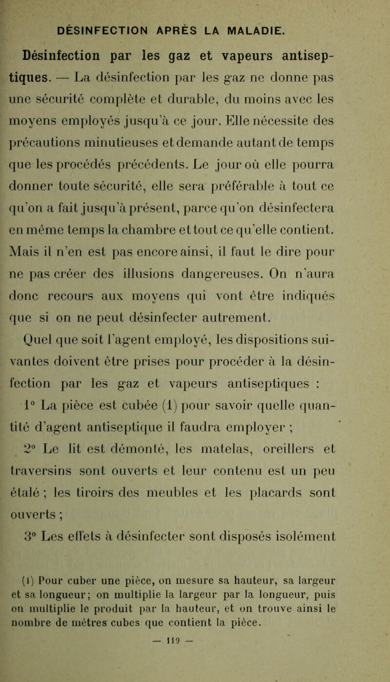 Désinfection par les gaz et vapeurs antisep- tiques. — La désinfection par les gaz ne donne pas une sécurité complète et durable, du moins avec les moyens employés jusqu’à ce jour. Elle nécessite des précautions minutieuses et demande autant de temps que les procédés précédents. Le jour où elle pourra donner toute sécurité, elle sera préférable à tout ce qu'on a fait jusqu’à présent, parce qu’on désinfectera en même temps la chambre et tout ce qu’el le contient. Mais il n’en est pas encore ainsi, il faut le dire pour ne pas créer des illusions dangereuses. On n’aura donc recours aux moyens qui vont être indiqués que si on ne peut désinfecter autrement. Quel que soit l’agent employé, les dispositions sui- vantes doivent être prises pour procéder à la désin- fection par les gaz et vapeurs antiseptiques : 1° La pièce est cubée (1) pour savoir quelle quan- tité d’agent antiseptique il faudra employer ; 2° Le lit est démonté, les matelas, oreillers et traversins sont ouverts et leur contenu est un peu étalé ; les tiroirs des meubles et les placards sont ouverts ; 3° Les effets à désinfecter sont disposés isolément (I) Pour cuber une pièce, on mesure sa hauteur, sa largeur et sa longueur; on multiplie la largeur par la longueur, puis on multiplie le produit par la hauteur, et on trouve ainsi le nombre de mètres cubes que contient la pièce.