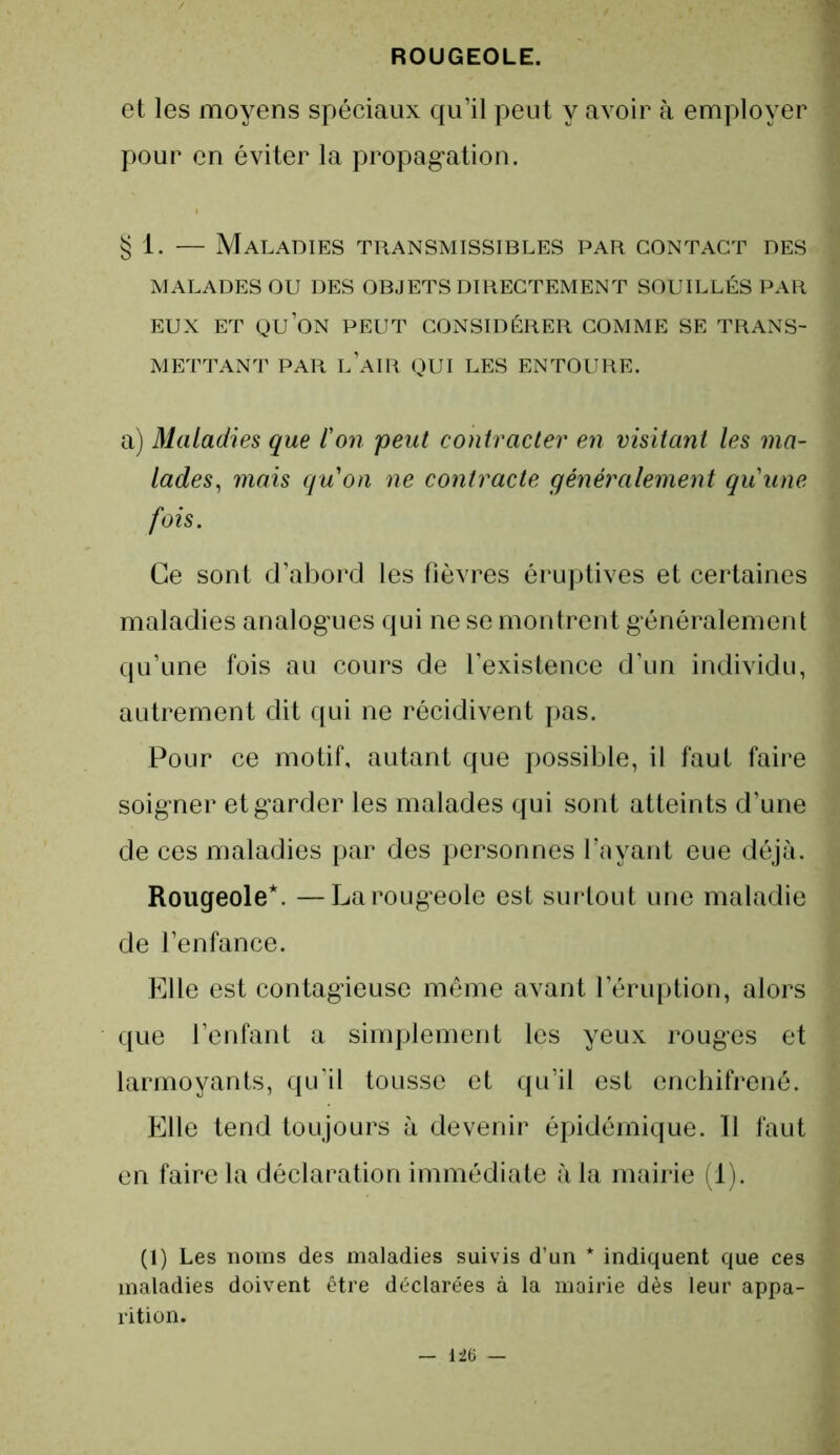 et les moyens spéciaux qu’il peut y avoir à employer pour en éviter la propagation. § 1. — Maladies transmissibles par contact des MALADES OU DES OBJETS DIRECTEMENT SOUILLÉS PAR EUX ET QU’ON PEUT CONSIDÉRER COMME SE TRANS- METTANT PAR LAIR QUI LES ENTOURE. a) Maladies que l'on peut contracter en visitant les ma- lades, mais qu'on ne contracte généralement qu'une fois. Ce sont d’abord les fièvres éruptives et certaines maladies analogues qui ne se montrent généralement qu’une fois au cours de l’existence d’un individu, autrement dit qui ne récidivent pas. Pour ce motif, autant que possible, il faut faire soigner et garder les malades qui sont atteints d’une de ces maladies par des personnes l’ayant eue déjà. Rougeole*. —La rougeole est surtout une maladie de l’enfance. Elle est contagieuse même avant l’éruption, alors que l’enfant a simplement les yeux rouges et larmoyants, qu’il tousse et qu’il est enchifrené. Elle tend toujours à devenir épidémique. 11 faut en faire la déclaration immédiate à la mairie (1). (1) Les noms des maladies suivis d’un * indiquent que ces maladies doivent être déclarées à la mairie dès leur appa- rition.