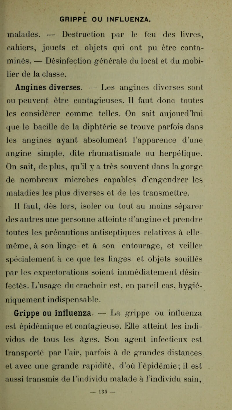 GRIPPE OU INFLUENZA. malades. — Destruction par le feu des livres, cahiers, jouets et objets qui ont pu être conta- minés. — Désinfection générale du local et du mobi- lier de la classe. Angines diverses. — Les angines diverses sont ou peuvent être contagieuses. Il faut donc toutes les considérer comme telles. On sait aujourd’hui que le bacille de la diphtérie se trouve parfois dans les angines ayant absolument l’apparence d’une angine simple, dite rhumatismale ou herpétique. On sait, de plus, qu’il y a très souvent dans la gorge de nombreux microbes capables d’engendrer les maladies les plus diverses et de les transmettre. Il faut, dès lors, isoler ou tout au moins séparer des autres une personne atteinte d’angine et prendre toutes les précautions antiseptiques relatives à elle- même, à son linge et à son entourage, et veiller spécialement à ce que les linges et objets souillés par les expectorations soient immédiatement désin- fectés. L’usage du crachoir est, en pareil cas, hygié- niquement indispensable. Grippe ou influenza. — La grippe ou influenza est épidémique et contagieuse. Elle atteint les indi- vidus de tous les âges. Son agent infectieux est transporté par l’air, parfois à de grandes distances et avec une grande rapidité, d’où l’épidémie; il est aussi transmis de l’individu malade à l’individu sain,