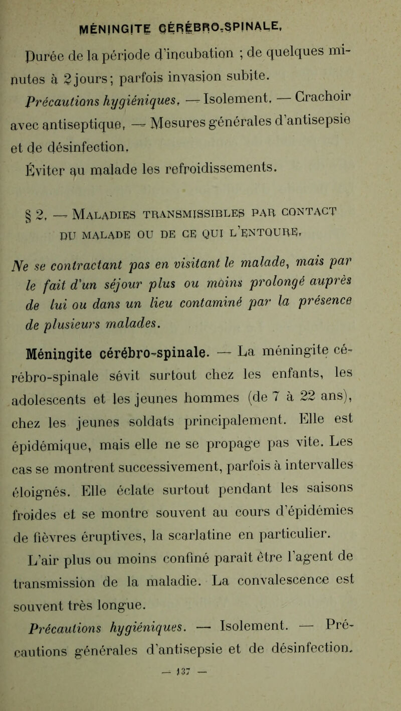 MÉNINGITE QÉRÉBRG-SPINALE, Purée de la période dmeubation ; de quelques mi- nutes à 2jours; parfois invasion subite. Précautions hygiéniques, — Isolement, Crachoir avec antiseptique, — Mesures générales d’antisepsie et de désinfection, Éviter au malade les refroidissements. § 2, — Maladies transmissibles par contact BU MALADE ou de ce qui l’entoure. Ne se contractant pas en visitant le malade, mais par le fait d'un séjour plus ou moins prolongé aupvès de lui ou dans un lieu contaminé par la présence de plusieurs malades. Méningite cérébro-spinale. —- La méningite cé- rébro-spinale sévit surtout chez les enfants, les adolescents et les jeunes hommes (de 7 à 22 ans), chez les jeunes soldats principalement. Elle est épidémique, mais elle ne se propage pas vite. Les cas se montrent successivement, parfois à intervalles éloignés. Elle éclate surtout pendant les saisons froides et se montre souvent au cours d’épidémies de fièvres éruptives, la scarlatine en particulier. L’air plus ou moins confiné paraît être l’agent de transmission de la maladie. La convalescence est souvent très longue. Précautions hygiéniques. — Isolement. — Pré- cautions générales d’antisepsie et de désinfection-