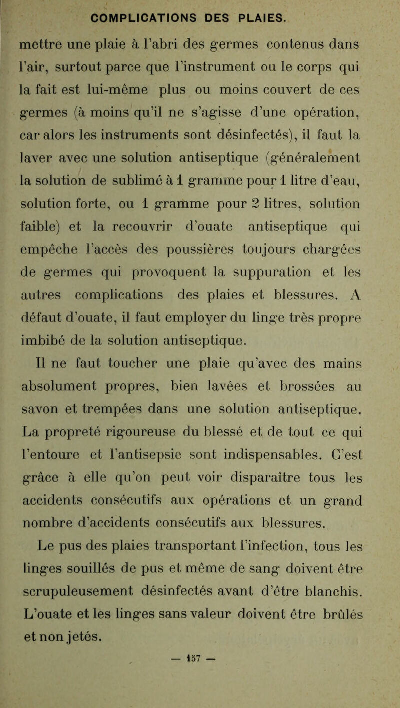 mettre une plaie à l’abri des germes contenus dans l’air, surtout parce que l’instrument ou le corps qui la fait est lui-même plus ou moins couvert de ces germes (à moins qu’il ne s’agisse d’une opération, car alors les instruments sont désinfectés), il faut la laver avec une solution antiseptique (généralement la solution de sublimé à 1 gramme pour 1 litre d’eau, solution forte, ou 1 gramme pour 2 litres, solution faible) et la recouvrir d’ouate antiseptique qui empêche l’accès des poussières toujours chargées de germes qui provoquent la suppuration et les autres complications des plaies et blessures. A défaut d’ouate, il faut employer du linge très propre imbibé de la solution antiseptique. Il ne faut toucher une plaie qu’avec des mains absolument propres, bien lavées et brossées au savon et trempées dans une solution antiseptique. La propreté rigoureuse du blessé et de tout ce qui l’entoure et l’antisepsie sont indispensables. C’est grâce à elle qu’on peut voir disparaître tous les accidents consécutifs aux opérations et un grand nombre d’accidents consécutifs aux blessures. Le pus des plaies transportant l’infection, tous les linges souillés de pus et même de sang doivent être scrupuleusement désinfectés avant d’être blanchis. L’ouate et les linges sans valeur doivent être brûlés et non jetés.