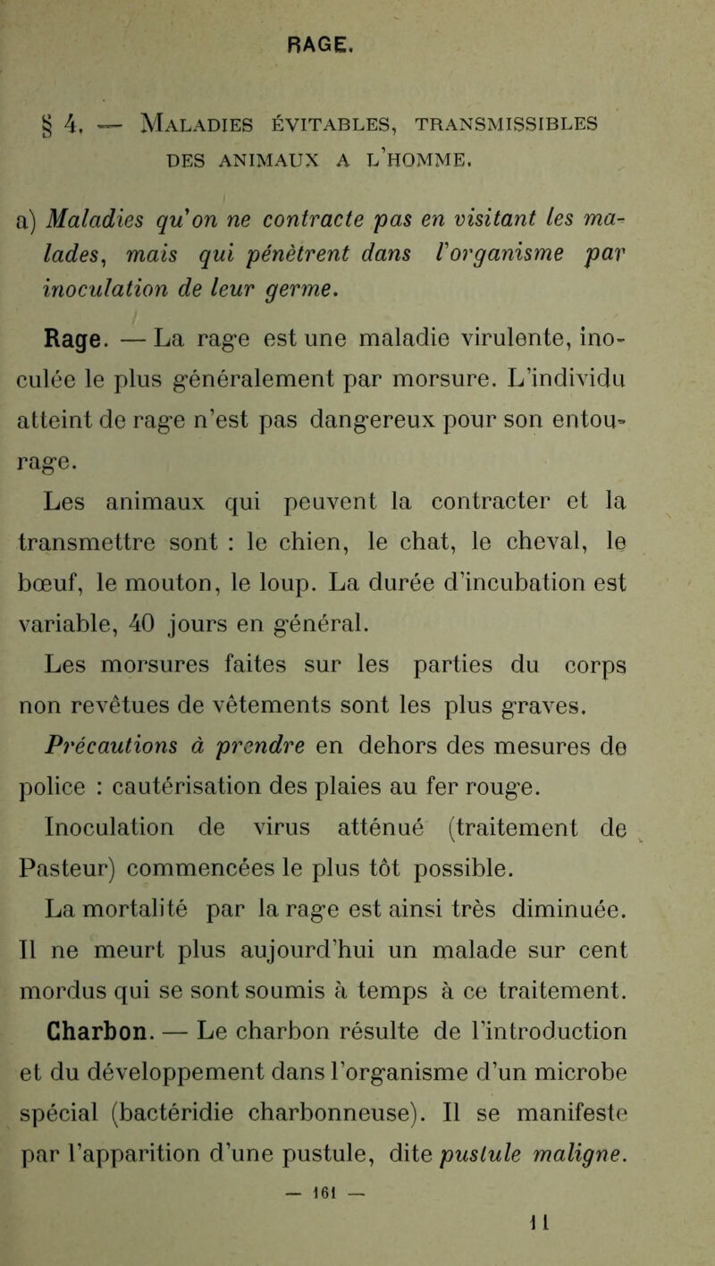 RAGE. § 4, — Maladies évitables, transmissibles DES ANIMAUX A L’HOMME. a) Maladies quon ne contracte pas en visitant les ma- lades, mais qui pénètrent dans l'organisme par inoculation de leur germe. Rage. —La rage est une maladie virulente, ino- culée le plus généralement par morsure. L’individu atteint de rage n’est pas dangereux pour son entou- rage. Les animaux qui peuvent la contracter et la transmettre sont : le chien, le chat, le cheval, le bœuf, le mouton, le loup. La durée d’incubation est variable, 40 jours en général. Les morsures faites sur les parties du corps non revêtues de vêtements sont les plus graves. Précautions à prendre en dehors des mesures de police : cautérisation des plaies au fer rouge. Inoculation de virus atténué (traitement de Pasteur) commencées le plus tôt possible. La mortalité par la rage est ainsi très diminuée. Il ne meurt plus aujourd’hui un malade sur cent mordus qui se sont soumis à temps à ce traitement. Charbon. — Le charbon résulte de l’introduction et du développement dans l’organisme d’un microbe spécial (bactéridie charbonneuse). Il se manifeste par l’apparition d’une pustule, dite pustule maligne. \ 1