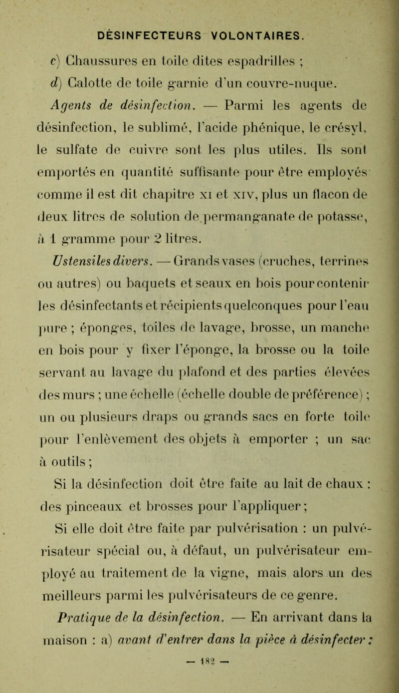 c) Chaussures en toile dites espadrilles ; d) Calotte de toile garnie d’un couvre-nuque. Agents de désinfection. — Parmi les ag’ents de désinfection, le sublimé, l’acide phénique, le crésyl, le sulfate de cuivre sont les plus utiles. Ils sont emportés en quantité suffisante pour être employés comme il est dit chapitre xi et xiv, plus un flacon de deux litres de solution de.permangana.te de potasse, ù 1 gramme pour 2 litres. Ustensiles divers. —Grands vases (cruches, terrines ou autres) ou baquets et seaux en bois pour contenir les désinfectants et récipients quelconques pour l’eau pure ; éponges, toiles de lavage, brosse, un manche en bois pour y fixer l’éponge, la brosse ou la toile servant au lavage du plafond et des parties élevées des murs ; une échelle (échelle double de préférence) ; un ou plusieurs draps ou grands sacs en forte toile pour l’enlèvement des objets à emporter ; un sac à outils ; Si la désinfection doit être faite au lait de chaux : des pinceaux et brosses pour l’appliquer; Si elle doit être faite par pulvérisation : un pulvé- risateur spécial ou, à défaut, un pulvérisateur em- ployé au traitement de la vigne, mais alors un des meilleurs parmi les pulvérisateurs de ce genre. Pratique de la désinfection. — En arrivant dans la maison : a) avant d'entrer dans la pièce à désinfecter :