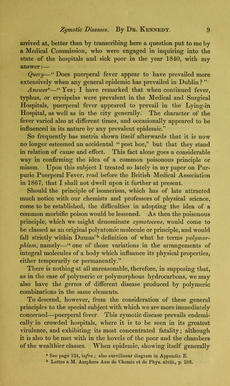 arrived at, better than by transcribing here a question put to me by a Medical Commission, who were engaged in inquiring into the state of the hospitals and sick poor in the year 1840, with my answer:— Query—“ Does puerperal fever appear to have prevailed more extensively when any general epidemic has prevailed in Dublin? ” Answera—“Yes; I have remarked that when continued fever, typhus, or erysipelas were prevalent in the Medical and Surgical Hospitals, puerperal fever appeared to prevail in the Lying-in Hospital, as well as in the city generally. The character of the fever varied also at different times, and occasionally appeared to be influenced in its nature by any prevalent epidemic.” So frequently has metria shown itself afterwards that it is now no longer esteemed an accidental “ post hoc,” but that they stand in relation of cause and effect. This fact alone goes a considerable way in confirming the idea of a common poisonous principle or miasm. Upon this subject I treated so lately in my paper on Pur- puric Puerperal Fever, read before the British Medical Association in 1867, that I shall not dwell upon it further at present. Should the principle of isomerism, which has of late attracted much notice with our chemists and professors of physical science, come to be established, the difficulties in adopting the idea of a common morbific poison would be lessened. As then the poisonous principle, which we might denominate zymotocene, would come to be classed as an original polyatomic molecule or principle, and would fall strictly within Dumas’b definition of what he terms polymor- phism, namely—“ one of those variations in the arrangements of integral molecules of a body which influence its physical properties, either temporarily or permanently.” There is nothing at all unreasonable, therefore, in supposing that, as in the case of polymeric or polymorphous hydrocarbons, we may also have the germs of different disease produced by polymeric combinations in the same elements. To descend, however, from the consideration of these general principles to the special subject with which we are more immediately concerned—puerperal fever. This zymotic disease prevails endemi- cally in crowded hospitals, where it is to be seen in its greatest virulence, and exhibiting its most concentrated fatality; although it is also to be met with in the hovels of the poor and the chambers of the wealthier classes. . When epidemic, showing itself generally a See page 124, infra ; also curvilinear diagram in Appendix E. b Lettre a M. Amphere Ann de Chemie et de Phys. xlviii., p. 208.