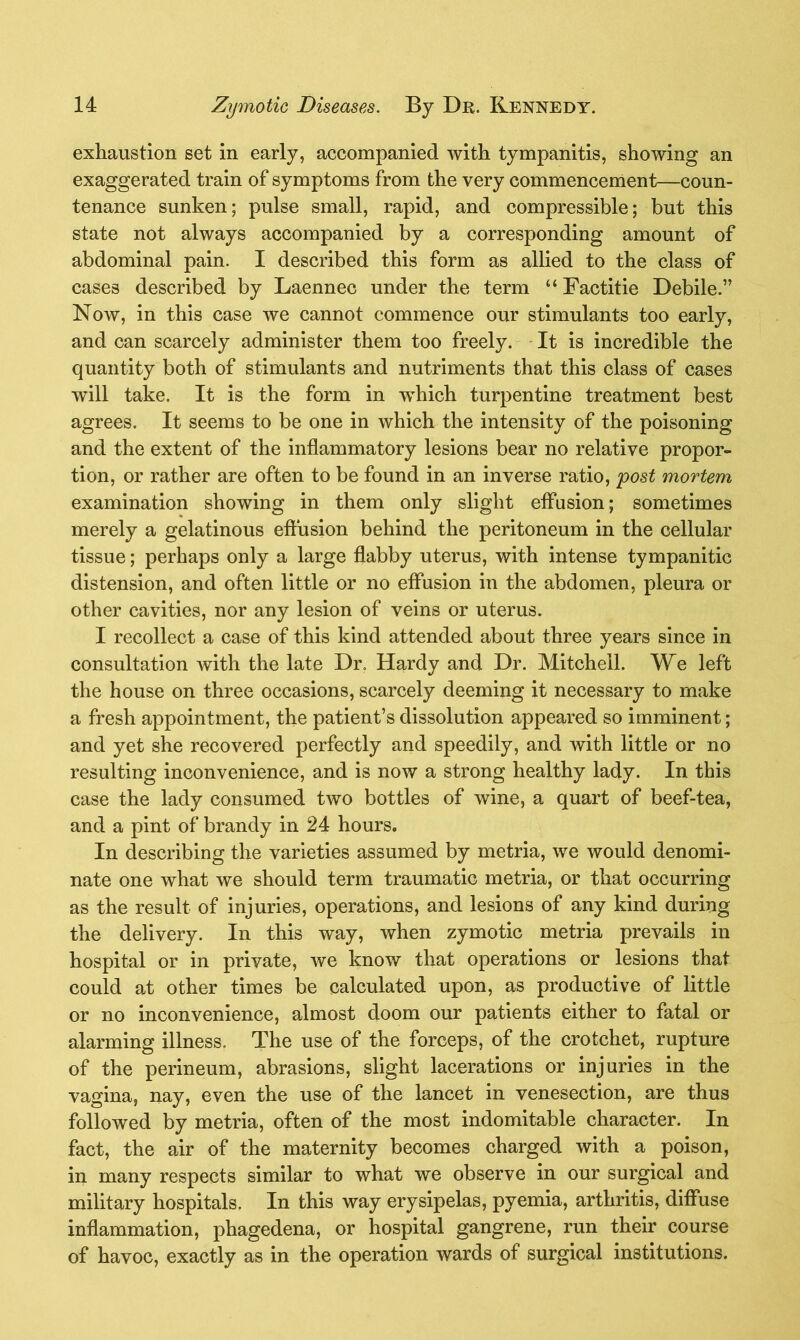 exhaustion set in early, accompanied with tympanitis, showing an exaggerated train of symptoms from the very commencement—coun- tenance sunken; pulse small, rapid, and compressible; but this state not always accompanied by a corresponding amount of abdominal pain. I described this form as allied to the class of cases described by Laennec under the term “ Factitie Debile.” Now, in this case we cannot commence our stimulants too early, and can scarcely administer them too freely. It is incredible the quantity both of stimulants and nutriments that this class of cases will take. It is the form in which turpentine treatment best agrees. It seems to be one in which the intensity of the poisoning and the extent of the inflammatory lesions bear no relative propor- tion, or rather are often to be found in an inverse ratio, post mortem examination showing in them only slight effusion; sometimes merely a gelatinous effusion behind the peritoneum in the cellular tissue; perhaps only a large flabby uterus, with intense tympanitic distension, and often little or no effusion in the abdomen, pleura or other cavities, nor any lesion of veins or uterus. I recollect a case of this kind attended about three years since in consultation with the late Dr. Hardy and Dr. Mitchell. We left the house on three occasions, scarcely deeming it necessary to make a fresh appointment, the patient’s dissolution appeared so imminent; and yet she recovered perfectly and speedily, and with little or no resulting inconvenience, and is now a strong healthy lady. In this case the lady consumed two bottles of wine, a quart of beef-tea, and a pint of brandy in 24 hours. In describing the varieties assumed by metria, we would denomi- nate one what we should term traumatic metria, or that occurring as the result of injuries, operations, and lesions of any kind during the delivery. In this way, when zymotic metria prevails in hospital or in private, we know that operations or lesions that could at other times be calculated upon, as productive of little or no inconvenience, almost doom our patients either to fatal or alarming illness. The use of the forceps, of the crotchet, rupture of the perineum, abrasions, slight lacerations or injuries in the vagina, nay, even the use of the lancet in venesection, are thus followed by metria, often of the most indomitable character. In fact, the air of the maternity becomes charged with a poison, in many respects similar to what we observe in our surgical and military hospitals. In this way erysipelas, pyemia, arthritis, diffuse inflammation, phagedena, or hospital gangrene, run their course of havoc, exactly as in the operation wards of surgical institutions.