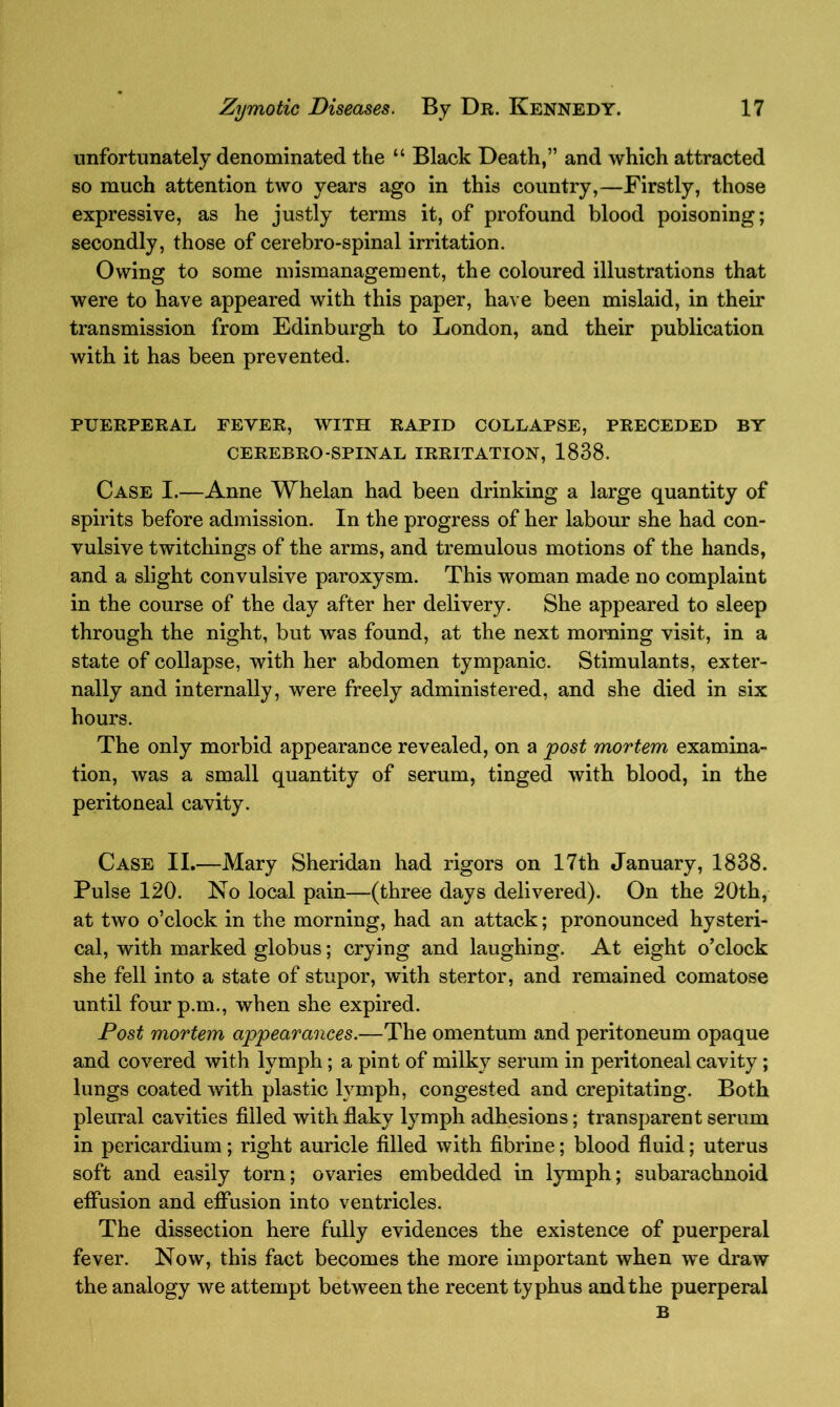 unfortunately denominated the “ Black Death,” and which attracted so much attention two years ago in this country,—Firstly, those expressive, as he justly terms it, of profound blood poisoning; secondly, those of cerebro-spinal irritation. Owing to some mismanagement, the coloured illustrations that were to have appeared with this paper, have been mislaid, in their transmission from Edinburgh to London, and their publication with it has been prevented. PUERPERAL FEYER, WITH RAPID COLLAPSE, PRECEDED BY CEREBRO-SPINAL IRRITATION, 1838. Case I.—Anne Whelan had been drinking a large quantity of spirits before admission. In the progress of her labour she had con- vulsive twitchings of the arms, and tremulous motions of the hands, and a slight convulsive paroxysm. This woman made no complaint in the course of the day after her delivery. She appeared to sleep through the night, but was found, at the next morning visit, in a state of collapse, with her abdomen tympanic. Stimulants, exter- nally and internally, were freely administered, and she died in six hours. The only morbid appearance revealed, on a post mortem examina- tion, was a small quantity of serum, tinged with blood, in the peritoneal cavity. Case II.—Mary Sheridan had rigors on 17th January, 1838. Pulse 120. No local pain—(three days delivered). On the 20th, at two o’clock in the morning, had an attack; pronounced hysteri- cal, with marked globus; crying and laughing. At eight o’clock she fell into a state of stupor, with stertor, and remained comatose until fourp.m., when she expired. Post mortem appearances.—The omentum and peritoneum opaque and covered with lymph; a pint of milky serum in peritoneal cavity; lungs coated with plastic lymph, congested and crepitating. Both pleural cavities filled with flaky lymph adhesions; transparent serum in pericardium; right auricle filled with fibrine; blood fluid; uterus soft and easily torn; ovaries embedded in lymph; subarachnoid effusion and effusion into ventricles. The dissection here fully evidences the existence of puerperal fever. Now, this fact becomes the more important when we draw the analogy we attempt between the recent typhus and the puerperal B