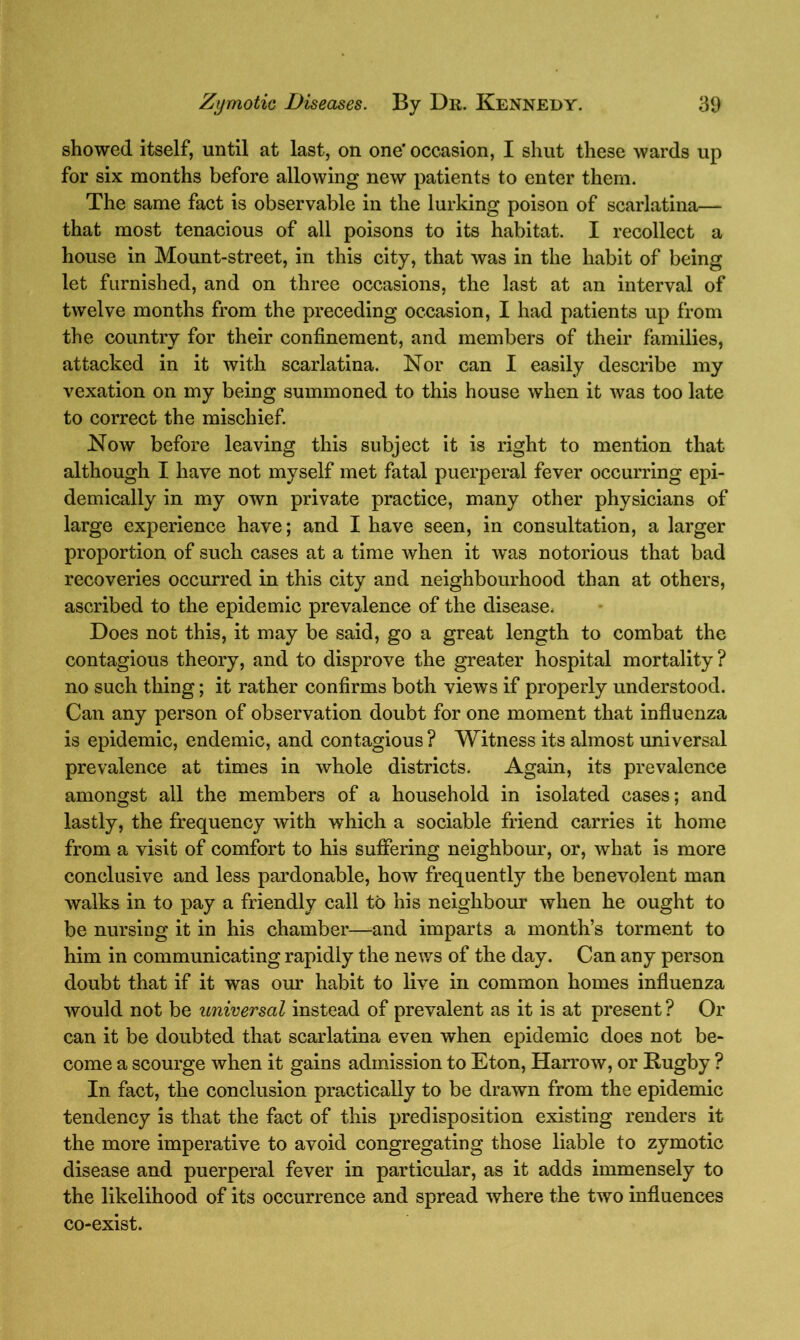 showed itself, until at last, on one’ occasion, I shut these wards up for six months before allowing new patients to enter them. The same fact is observable in the lurking poison of scarlatina— that most tenacious of all poisons to its habitat. I recollect a house in Mount-street, in this city, that was in the habit of being let furnished, and on three occasions, the last at an interval of twelve months from the preceding occasion, I had patients up from the country for their confinement, and members of their families, attacked in it with scarlatina. Nor can I easily describe my vexation on my being summoned to this house when it was too late to correct the mischief. Now before leaving this subject it is right to mention that although I have not myself met fatal puerperal fever occurring epi- demically in my own private practice, many other physicians of large experience have; and I have seen, in consultation, a larger proportion of such cases at a time when it was notorious that bad recoveries occurred in this city and neighbourhood than at others, ascribed to the epidemic prevalence of the disease. Does not this, it may be said, go a great length to combat the contagious theory, and to disprove the greater hospital mortality? no such thing; it rather confirms both views if properly understood. Can any person of observation doubt for one moment that influenza is epidemic, endemic, and contagious ? Witness its almost universal prevalence at times in whole districts. Again, its prevalence amongst all the members of a household in isolated cases; and lastly, the frequency with which a sociable friend carries it home from a visit of comfort to his suffering neighbour, or, what is more conclusive and less pardonable, how frequently the benevolent man walks in to pay a friendly call to his neighbour when he ought to be nursing it in his chamber—and imparts a month’s torment to him in communicating rapidly the news of the day. Can any person doubt that if it was our habit to live in common homes influenza would not be universal instead of prevalent as it is at present ? Or can it be doubted that scarlatina even when epidemic does not be- come a scourge when it gains admission to Eton, Harrow, or Rugby ? In fact, the conclusion practically to be drawn from the epidemic tendency is that the fact of this predisposition existing renders it the more imperative to avoid congregating those liable to zymotic disease and puerperal fever in particular, as it adds immensely to the likelihood of its occurrence and spread where the two influences co-exist.