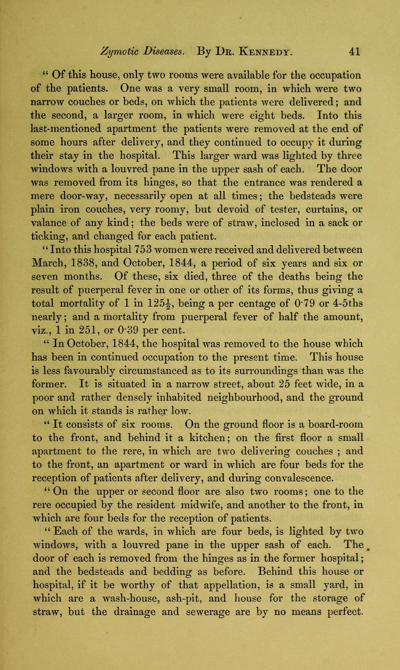 “ Of this house, only two rooms were available for the occupation of the patients. One was a very small room, in which were two narrow couches or beds, on which the patients were delivered; and the second, a larger room, in which were eight beds. Into this last-mentioned apartment the patients were removed at the end of some hours after delivery, and they continued to occupy it during their stay in the hospital. This larger ward was lighted by three windows with a louvred pane in the upper sash of each. The door was removed from its hinges, so that the entrance was rendered a mere door-way, necessarily open at all times; the bedsteads were plain iron couches, very roomy, but devoid of tester, curtains, or valance of any kind; the beds were of straw, inclosed in a sack or ticking, and changed for each patient. “ Into this hospital 753 women were received and delivered between March, 1838, and October, 1844, a period of six years and six or seven months. Of these, six died, three of the deaths being the result of puerperal fever in one or other of its forms, thus giving a total mortality of 1 in 125^, being a per centage of O’79 or 4-5ths nearly; and a mortality from puerperal fever of half the amount, viz., 1 in 251, or 039 per cent. “ In October, 1844, the hospital was removed to the house which has been in continued occupation to the present time. This house is less favourably circumstanced as to its surroundings than was the former. It is situated in a narrow street, about 25 feet wide, in a poor and rather densely inhabited neighbourhood, and the ground on which it stands is rather low. “ It consists of six rooms. On the ground floor is a board-room to the front, and behind it a kitchen; on the first floor a small apartment to the rere, in which are two delivering couches ; and to the front, an apartment or ward in which are four beds for the reception of patients after delivery, and during convalescence. “ On the upper or second floor are also two rooms; one to the rere occupied by the resident midwife, and another to the front, in which are four beds for the reception of patients. “ Each of the wards, in which are four beds, is lighted by two windows, with a louvred pane in the upper sash of each. The # door of each is removed from the hinges as in the former hospital; and the bedsteads and bedding as before. Behind this house or hospital, if it be worthy of that appellation, is a small yard, in which are a wash-house, ash-pit, and house for the storage of straw, but the drainage and sewerage are by no means perfect.