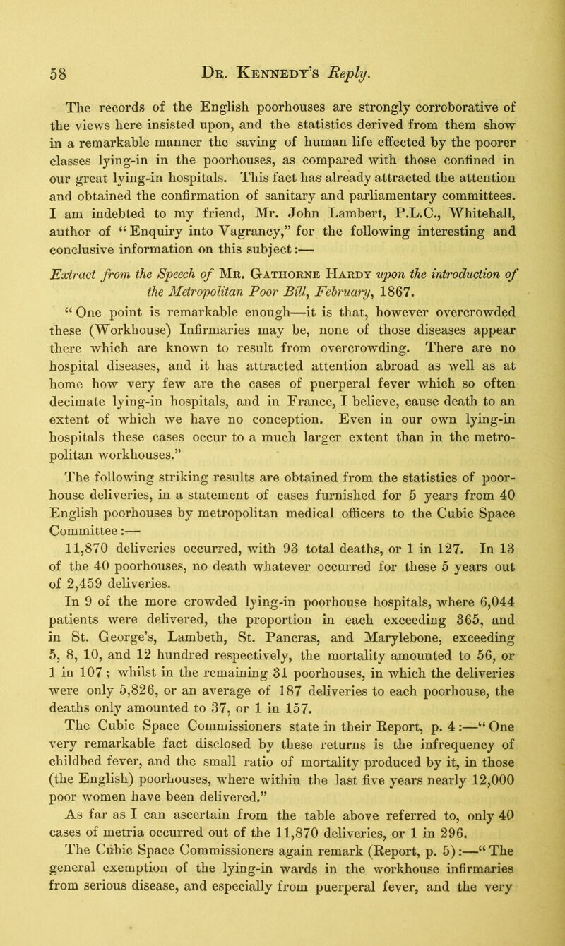 The records of the English poorhouses are strongly corroborative of the views here insisted upon, and the statistics derived from them show in a remarkable manner the saving of human life effected by the poorer classes lying-in in the poorhouses, as compared with those confined in our great lying-in hospitals. This fact has already attracted the attention and obtained the confirmation of sanitary and parliamentary committees. I am indebted to my friend, Mr. John Lambert, P.L.C., Whitehall, author of “Enquiry into Vagrancy,” for the following interesting and conclusive information on this subject:— Extract from, the Speech of Mr. G-athorne Hardy upon the introduction of the Metropolitan Poor Bill, February, 1867. “ One point is remarkable enough—it is that, however overcrowded these (Workhouse) Infirmaries may be, none of those diseases appear there which are known to result from overcrowding. There are no hospital diseases, and it has attracted attention abroad as well as at home how very few are the cases of puerperal fever which so often decimate lying-in hospitals, and in France, I believe, cause death to an extent of which we have no conception. Even in our own lying-in hospitals these cases occur to a much larger extent than in the metro- politan workhouses.” The following striking results are obtained from the statistics of poor- house deliveries, in a statement of cases furnished for 5 years from 40 English poorhouses by metropolitan medical officers to the Cubic Space Committee:— 11,870 deliveries occurred, with 93 total deaths, or 1 in 127. In 13 of the 40 poorhouses, no death whatever occurred for these 5 years out of 2,459 deliveries. In 9 of the more crowded lying-in poorhouse hospitals, where 6,044 patients were delivered, the proportion in each exceeding 365, and in St. George’s, Lambeth, St. Pancras, and Marylebone, exceeding 5, 8, 10, and 12 hundred respectively, the mortality amounted to 56, or 1 in 107 ; whilst in the remaining 31 poorhouses, in which the deliveries were only 5,826, or an average of 187 deliveries to each poorhouse, the deaths only amounted to 37, or 1 in 157. The Cubic Space Commissioners state in their Report, p. 4 :—“ One very remarkable fact disclosed by these returns is the infrequency of childbed fever, and the small ratio of mortality produced by it, in those (the English) poorhouses, where within the last five years nearly 12,000 poor women have been delivered.” As far as I can ascertain from the table above referred to, only 40 cases of metria occurred out of the 11,870 deliveries, or 1 in 296. The Cubic Space Commissioners again remark (Report, p. 5):—“ The general exemption of the lying-in wards in the workhouse infirmaries from serious disease, and especially from puerperal fever, and the very