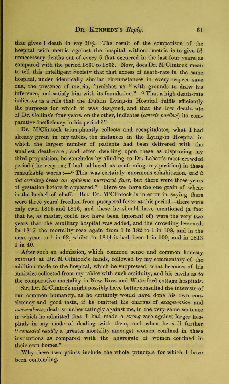 that gives 1 death in say 30§. The result of the comparison of the hospital with metria against the hospital without metria is to give 5£ unnecessary deaths out of every 6 that occurred in the last four years, as compared with the period 1830 to 1833. Now, does Dr. M‘Clintock mean to tell this intelligent Society that that excess of death-rate in the same hospital, under identically similar circumstances in every respect save one, the presence of metria, furnishes us “ with grounds to draw his inference, and satisfy him with its foundation.” “ That a high death-rate indicates as a rule that the Dublin Lying-in Hospital fulfils efficiently the purposes for which it was designed, and that the low death-rate of Dr. Collins’s four years, on the other, indicates (cceteris paribus) its com- parative inefficiency in his period ? ” Dr. M‘Clintock triumphantly collects and recapitulates, what I had already given in my tables, the instances in the Lying-in Hospital in which the largest number of patients had been delivered with the smallest death-rate ; and after dwelling upon these as disproving my third proposition, he concludes by alluding to Dr. Labatt’s most crowded period (the very one I had adduced as confirming my position) in these remarkable words u This was certainly enormous cohabitation, and it did certainly breed an epidemic puerperal fever, but there were three years of gestation before it appeared.” Here we have the one grain of wheat in the bushel of chaff. But Dr. M‘Clintock is in error in saying there were three years’ freedom from puerperal fever at this period—there were only two, 1815 and 1816, and these he should have mentioned (a fact that he, as master, could not have been ignorant of) were the very two years that the auxiliary hospital was added, and the crowding lessened. In 1817 the mortality rose again from 1 in 182 to 1 in 108, and in the next year to 1 in 62, whilst in 1814 it had been 1 in 100, and in 1813 1 in 40. After such an admission, which common sense and common honesty extorted at Dr. M‘Clintock’s hands, followed by my commentary of the addition made to the hospital, which he suppressed, what becomes of his statistics collected from my tables with such assiduity, and his cavils as to the comparative mortality in New Ross and Waterford cottage hospitals. Sir, Dr. M‘Clintock might possibly have better consulted the interests of our common humanity, as he certainly would have done his own con- sistency and good taste, if he omitted his charges of exaggeration and unsoundness, dealt so unhesitatingly against me, in the very same sentence in which he admitted that I had made a strong case against larger hos- pitals in my mode of dealing with them, and when he still further “ conceded readily a greater mortality amongst women confined in these institutions as compared with the aggregate of women confined in their own homes.” Why these two points include the whole principle for which I have been contending.