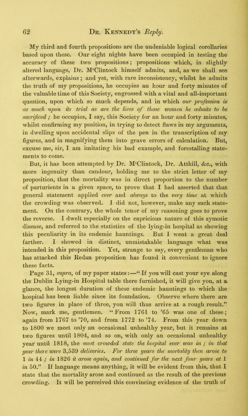 My.third and fourth propositions are the undeniable logical corollaries based upon these. Our eight nights have been occupied in testing the accuracy of these two propositions; propositions which, in slightly altered language, Dr. M‘Clintock himself admits, and, as we shall see afterwards, explains ; and yet, with rare inconsistency, whilst he admits the truth of my propositions, he occupies an hour and forty minutes of the valuable time of this Society, engrossed with a vital and all-important question, upon which so much depends, and in which our profession is as much upon its trial as are the lives of those women he admits to be sacrificed; he occupies, I say, this Society for an hour and forty minutes, whilst confirming my position, in trying to detect flaws in my arguments, in dwelling upon accidental slips of the pen in the transcription of my figures, and in magnifying them into grave errors of calculation. But, excuse me, sir, I am imitating his bad example, and forestalling state- ments to come. But, it has been attempted by Dr. M‘Clintock, Dr. Atthill, &c., with more ingenuity than candour, holding me to the strict letter of my proposition, that the mortality was in direct proportion to the number of parturients in a given space, to prove that I had asserted that that general statement applied ever and always to the very time at which the crowding was observed. I did not, however, make any such state- ment. On the contrary, the whole tenor of my reasoning goes to prove the reverse. I dwelt especially on the capricious nature of this zymotic disease, and referred to the statistics of the lying-in hospital as showing this peculiarity in its endemic hauntings. But I went a great deal farther. I showed in distinct, unmistakable language what was intended in this proposition. Yet, strange to say, every gentleman who has attacked this Redan proposition has found it convenient to ignore these facts. Page 31, supra, of my paper states :—“ If you will cast your eye along the Dublin Lying-in Hospital table there furnished, it will give you, at a glance, the longest duration of these endemic hauntings to which the hospital has been liable since its foundation. Observe where there are two figures in place of three, you will thus arrive at a rough result.” Now, mark me, gentlemen. “From 1761 to ’65 was one of these; again from 1767 to ’70, and from 1772 to ’74. From this year down to 1800 we meet only an occasional unhealthy year, but it remains at two figures until 1804, and so on, with only an occasional unhealthy year until 1818, the most crowded state the hospital ever was in ; in that ■year there were 3,539 deliveries. For three years the mortality then arose to 1 in 44 ; in 1826 it arose again, and continued for the next four years at 1 in 50.” If language means anything, it will be evident from this, that I state that the mortality arose and continued as the result of the previous crowding. It will be perceived this convincing evidence of the truth of