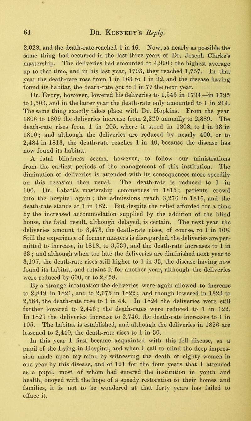 2,028, and the death-rate reached 1 in 46. Now, as nearly as possible the same thing had occurred in the last three years of Dr. Joseph Clarke’s mastership. The deliveries had amounted to 4,990; the highest average up to that time, and in his last year, 1793, they reached 1,757. In that year the death-rate rose from 1 in 163 to 1 in 92, and the disease having found its habitat, the death-rate got to 1 in 77 the next year. Dr. Evory, however, lowered his deliveries to 1,543 in 1794—in 1795 to 1,503, and in the latter year the death-rate only amounted to 1 in 214. The same thing exactly takes place with Dr. Hopkins. From the year 1806 to 1809 the deliveries increase from 2,220 annually to 2,889. The death-rate rises from 1 in 205, where it stood in 1808, to 1 in 98 in 1810; and although the deliveries are reduced by nearly 400, or to 2,484 in 1813, the death-rate reaches 1 in 40, because the disease has now found its habitat. A fatal blindness seems, however, to follow our ministrations from the earliest periods of the management of this institution. The diminution of deliveries is attended with its consequences more speedily on this occasion than usual. The death-rate is reduced to 1 in 100. Dr. Labatt’s mastership commences in 1815; patients crowd into the hospital again; the admissions reach 3,276 in 1816, and the death-rate stands at 1 in 182. But despite the relief afforded for a time by the increased accommodation supplied by the addition of the blind house, the fatal result, although delayed, is certain. The next year the •deliveries amount to 3,473, the death-rate rises, of course, to 1 in 108. Still the experience of former masters is disregarded, the deliveries are per- mitted to increase, in 1818, to 3,539, and the death-rate increases to 1 in 63 ; and although when too late the deliveries are diminished next year to 3,197, the death-rate rises still higher to 1 in 33, the disease having now found its habitat, and retains it for another year, although the deliveries were reduced by 600, or to 2,458. By a strange infatuation the deliveries were again allowed to increase to 2,849 in 1821, and to 2,675 in 1822; and though lowered in 1823 to 2,584, the death-rate rose to 1 in 44. In 1824 the deliveries were still further lowered to 2,446; the death-rates were reduced to 1 in 122. In 1825 the deliveries increase to 2,746, the death-rate increases to 1 in 105. The habitat is established, and although the deliveries in 1826 are lessened to 2,440, the death-rate rises to 1 in 30. In this year I first became acquainted with this fell disease, as a pupil of the Lying-in Hospital, and when I call to mind the deep impres- sion made upon my mind by witnessing the death of eighty women in one year by this disease, and of 191 for the four years that I attended as a pupil, most of whom had entered the institution in youth and health, buoyed with the hope of a speedy restoration to their homes and families, it is not to be wondered at that forty years has failed to efface it.