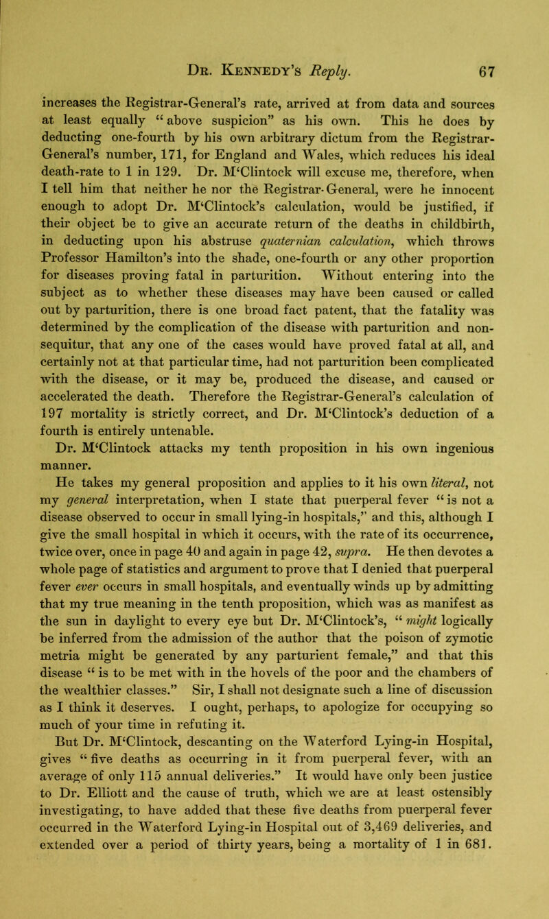 increases the Registrar-General’s rate, arrived at from data and sources at least equally “ above suspicion” as his own. This he does by deducting one-fourth by his own arbitrary dictum from the Registrar- General’s number, 171, for England and Wales, which reduces his ideal death-rate to 1 in 129. Dr. M‘Clintock will excuse me, therefore, when I tell him that neither he nor the Registrar- General, were he innocent enough to adopt Dr. M‘Clintock’s calculation, would be justified, if their object be to give an accurate return of the deaths in childbirth, in deducting upon his abstruse quaternian calculation, which throws Professor Hamilton’s into the shade, one-fourth or any other proportion for diseases proving fatal in parturition. Without entering into the subject as to whether these diseases may have been caused or called out by parturition, there is one broad fact patent, that the fatality was determined by the complication of the disease with parturition and non- sequitur, that any one of the cases would have proved fatal at all, and certainly not at that particular time, had not parturition been complicated with the disease, or it may be, produced the disease, and caused or accelerated the death. Therefore the Registrar-General’s calculation of 197 mortality is strictly correct, and Dr. M‘Clintock’s deduction of a fourth is entirely untenable. Dr. M‘Clintock attacks my tenth proposition in his own ingenious manner. He takes my general proposition and applies to it his own literal, not my general interpretation, when I state that puerperal fever “ is not a disease observed to occur in small lying-in hospitals,” and this, although I give the small hospital in which it occurs, with the rate of its occurrence, twice over, once in page 40 and again in page 42, supra. He then devotes a whole page of statistics and argument to prove that I denied that puerperal fever ever occurs in small hospitals, and eventually winds up by admitting that my true meaning in the tenth proposition, which was as manifest as the sun in daylight to every eye but Dr. M‘Clintock’s, “ might logically be inferred from the admission of the author that the poison of zymotic metria might be generated by any parturient female,” and that this disease “ is to be met with in the hovels of the poor and the chambers of the wealthier classes.” Sir, I shall not designate such a line of discussion as I think it deserves. I ought, perhaps, to apologize for occupying so much of your time in refuting it. But Dr. IVPClintock, descanting on the W aterford Lying-in Hospital, gives “ five deaths as occurring in it from puerperal fever, with an average of only 115 annual deliveries.” It would have only been justice to Dr. Elliott and the cause of truth, which we are at least ostensibly investigating, to have added that these five deaths from puerperal fever occurred in the Waterford Lying-in Hospital out of 3,469 deliveries, and extended over a period of thirty years, being a mortality of 1 in 681.