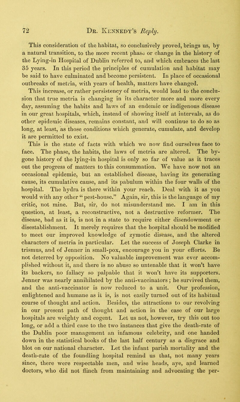 This consideration of the habitat, so conclusively proved, brings us, by a natural transition, to the more recent phase or change in the history of the Lying-in Hospital of Dublin referred to, and which embraces the last 35 years. In this period the principles of cumulation and habitat may be said to have culminated and become persistent. In place of occasional outbreaks of metria, with years of health, matters have changed. This increase, or rather persistency of metria, would lead to the conclu- sion that true metria is changing in its character more and more every day, assuming the habits and laws of an endemic or indigenous disease in our great hospitals, which, instead of showing itself at intervals, as do other epidemic diseases, remains constant, and will continue to do so as long, at least, as those conditions which generate, cumulate, and develop it are permitted to exist. This is the state of facts with which we now find ourselves face to face. The phase, the habits, the laws of metria are altered. The by- gone history of the lying-in hospital is only so far of value as it traces out the progress of matters to this consummation. We have now not an occasional epidemic, but an established disease, having its generating cause, its cumulative cause, and its pabulum within the four walls of the hospital. The hydra is there within your reach. Deal with it as you would with any other “ pest-house.” Again, sir, this is the language of my critic, not mine. But, sir, do not misunderstand me. I am in this question, at least, a reconstructive, not a destructive reformer. The disease, bad as it is, is not in a state to require either disendowment or disestablishment. It merely requires that the hospital should be modified to meet our improved knowledge of zymotic disease, and the altered characters of metria in particular. Let the success of Joseph Clarke in trismus, and of Jenner in small-pox, encourage you in your efforts. Be not deterred by opposition. No valuable improvement was ever accom- plished without it, and there is no abuse so untenable that it won’t have its backers, no fallacy so palpable that it won’t have its supporters. Jenner was nearly annihilated by the anti-vaccinators ; he survived them, and the anti-vaccinator is now reduced to a unit. Our profession, enlightened and humane as it is, is not easily turned out of its habitual course of thought and action. Besides, the attractions to our revolving in our present path of thought and action in the case of our large hospitals are weighty and cogent. Let us not, however, try this out too long, or add a third case to the two instances that give the death-rate of the Dublin poor management an infamous celebrity, and one handed down in the statistical books of the last half century as a disgrace and blot on our national character. Let the infant parish mortality and the death-rate of the foundling hospital remind us that, not many years since, there were respectable men, and wise heads, aye, and learned doctors, who did not flinch from maintaining and advocating the per-