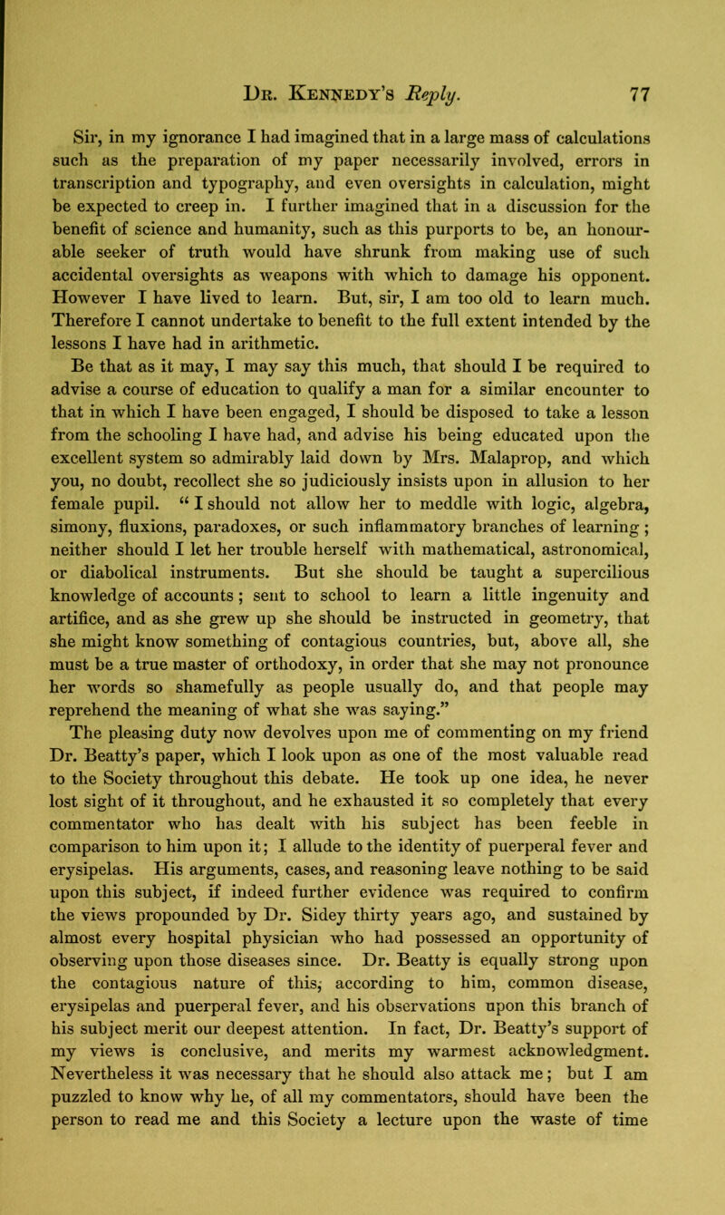 Sir, in my ignorance I had imagined that in a large mass of calculations such as the preparation of my paper necessarily involved, errors in transcription and typography, and even oversights in calculation, might be expected to creep in. I further imagined that in a discussion for the benefit of science and humanity, such as this purports to be, an honour- able seeker of truth would have shrunk from making use of such accidental oversights as weapons with which to damage his opponent. However I have lived to learn. But, sir, I am too old to learn much. Therefore I cannot undertake to benefit to the full extent intended by the lessons I have had in arithmetic. Be that as it may, I may say this much, that should I be required to advise a course of education to qualify a man for a similar encounter to that in which I have been engaged, I should be disposed to take a lesson from the schooling I have had, and advise his being educated upon the excellent system so admirably laid down by Mrs. Malaprop, and which you, no doubt, recollect she so judiciously insists upon in allusion to her female pupil. “ I should not allow her to meddle with logic, algebra, simony, fluxions, paradoxes, or such inflammatory branches of learning ; neither should I let her trouble herself with mathematical, astronomical, or diabolical instruments. But she should be taught a supercilious knowledge of accounts; sent to school to learn a little ingenuity and artifice, and as she grew up she should be instructed in geometry, that she might know something of contagious countries, but, above all, she must be a true master of orthodoxy, in order that she may not pronounce her words so shamefully as people usually do, and that people may reprehend the meaning of what she was saying.” The pleasing duty now devolves upon me of commenting on my friend Dr. Beatty’s paper, which I look upon as one of the most valuable read to the Society throughout this debate. He took up one idea, he never lost sight of it throughout, and he exhausted it so completely that every commentator who has dealt with his subject has been feeble in comparison to him upon it; I allude to the identity of puerperal fever and erysipelas. His arguments, cases, and reasoning leave nothing to be said upon this subject, if indeed further evidence was required to confirm the views propounded by Dr. Sidey thirty years ago, and sustained by almost every hospital physician who had possessed an opportunity of observing upon those diseases since. Dr. Beatty is equally strong upon the contagious nature of this; according to him, common disease, erysipelas and puerperal fever, and his observations upon this branch of his subject merit our deepest attention. In fact, Dr. Beatty’s support of my views is conclusive, and merits my warmest acknowledgment. Nevertheless it was necessary that he should also attack me; but I am puzzled to know why he, of all my commentators, should have been the person to read me and this Society a lecture upon the waste of time