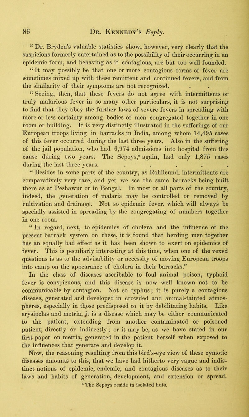 u Dr. Bry den’s valuable statistics show, however, very clearly that the suspicions formerly entertained as to the possibility of their occurring in an epidemic form, and behaving as if contagious, are but too well founded. u It may possibly be that one or more contagious forms of fever are sometimes mixed up with these remittent and continued fevers, and from the similarity of their symptoms are not recognized. “ Seeing, then, that these fevers do not agree with intermittents or truly malarious fever in so many other particulars, it is not surprising to find that they obey the further laws of severe fevers in spreading with more or less certainty among bodies of men congregated together in one room or building. It is very distinctly illustrated in the sufferings of our European troops living in barracks in India, among whom 14,495 cases of this fever occurred during the last three years. Also in the suffering of the jail population, who had 6,974 admissions into hospital from this cause during two years. The Sepoys,a again, had only 1,875 cases during the last three years. . “ Besides in some parts of the country, as Rohilcund, intermittents are comparatively very rare, and yet we see the same barracks being built there as at Peshawur or in Bengal. In most or all parts of the country, indeed, the generation of malaria may be controlled or removed by cultivation and drainage. Not so epidemic fever, which will always be specially assisted in spreading by the congregating of numbers together in one room. “ In regard, next, to epidemics of cholera and the influence of the present barrack system on these, it is found that herding men together has an equally bad effect as it has been shown to exert on epidemics of fever. This is peculiarly interesting at this time, when one of the vexed questions is as to the advisability or necessity of moving European troops into camp on the appearance of cholera in their barracks.” In the class of diseases ascribable to foul animal poison, typhoid fever is conspicuous, and this disease is now well known not to be communicable by contagion. Not so typhus; it is purely a contagious disease, generated and developed in crowded and animal-tainted atmos- pheres, especially in those predisposed to it by debilitating habits. Like erysipelas and metria, jf is a disease which may be either communicated to the patient, extending from another contaminated or poisoned patient, directly or indirectly; or it may be, as we have stated in our first paper on metria, generated in the patient herself when exposed to the influences that generate and develop it. Now, the reasoning resulting from this bird’s-eye view of these zymotic diseases amounts to this, that we have had hitherto very vague and indis- tinct notions of epidemic, endemic, and contagious diseases as to their laws and habits of generation, development, and extension or spread. a The Sepoys reside in isolated huts.